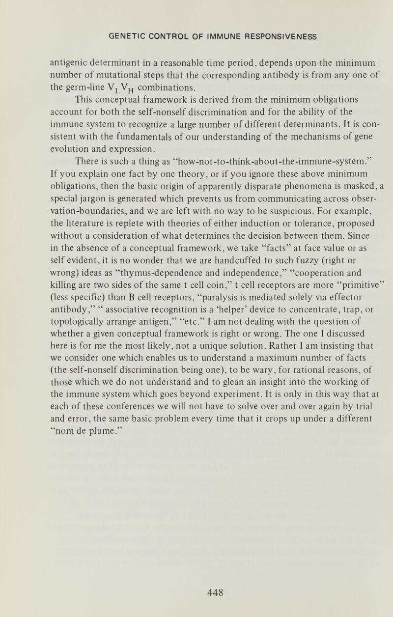 GENETIC CONTROL OF IMMUNE RESPONSIVENESS antigenic determinant in a reasonable time period, depends upon the minimum number of mutational steps that the corresponding antibody is from any one of the germ-line V^Vj^ combinations. This conceptual framework is derived from the minimum obligations account for both the self-nonself discrimination and for the ability of the immune system to recognize a large number of different determinants. It is con¬ sistent with the fundamentals of our understanding of the mechanisms of gene evolution and expression. There is such a thing as how-not-to-think-about-the-immune-system. If you explain one fact by one theory, or if you ignore these above minimum obligations, then the basic origin of apparently disparate phenomena is masked, a special jargon is generated which prevents us from communicating across obser¬ vation-boundaries, and we are left with no way to be suspicious. For example, the literature is replete with theories of either induction or tolerance, proposed without a consideration of what determines the decision between them. Since in the absence of a conceptual framework, we take facts at face value or as self evident, it is no wonder that we are handcuffed to such fuzzy (right or wrong) ideas as thymus-dependence and independence, cooperation and kilhng are two sides of the same t cell coin, t cell receptors are more primitive (less specific) than В cell receptors, paralysis is mediated solely via effector antibody,  associative recognition is a 'helper' device to concentrate, trap, or topologically arrange antigen, etc. I am not dealing with the question of whether a given conceptual framework is right or wrong. The one I discussed here is for me the most likely, not a unique solution. Rather I am insisting that we consider one which enables us to understand a maximum number of facts (the self-nonself discrimination being one), to be wary, for rational reasons, of those which we do not understand and to glean an insight into the working of the immune system which goes beyond experiment. It is only in this way that at each of these conferences we will not have to solve over and over again by trial and error, the same basic problem every time that it crops up under a different nom de plume. 448