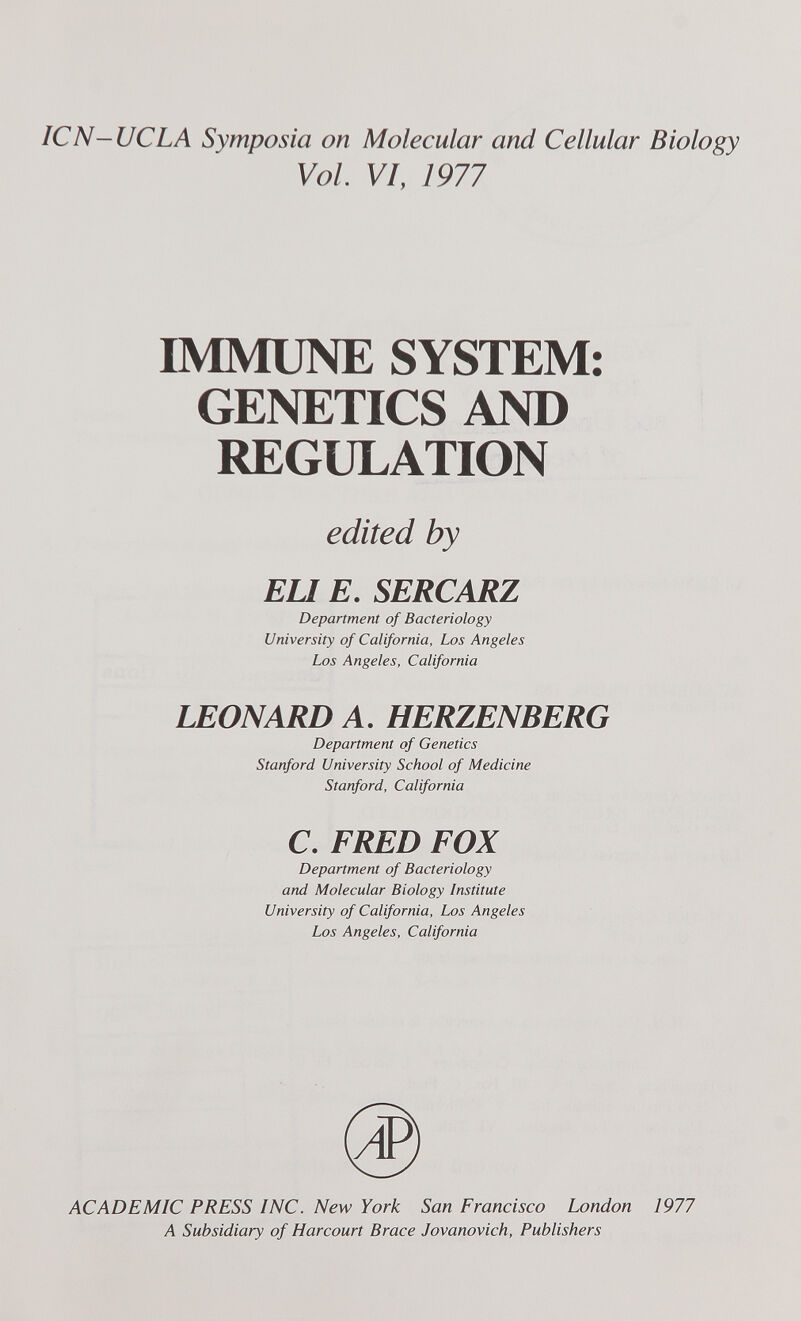 ICN-UCLA Symposia on Molecular and Cellular Biology Vol. VI, 1977 IMMUNE SYSTEM: GENETICS AND REGULATION edited by EU E. SERCARZ Department of Bacteriology University of California, Los Angeles Los Angeles, California LEONARD A, HERZENBERG Department of Genetics Stanford University School of Medicine Stanford, California C. FRED FOX Department of Bacteriology and Molecular Biology Institute University of California, Los Angeles Los Angeles, California ACADEMIC PRESS INC. New York San Francisco London 1977 A Subsidiary of Harcourt Brace Jovanovich, Publishers