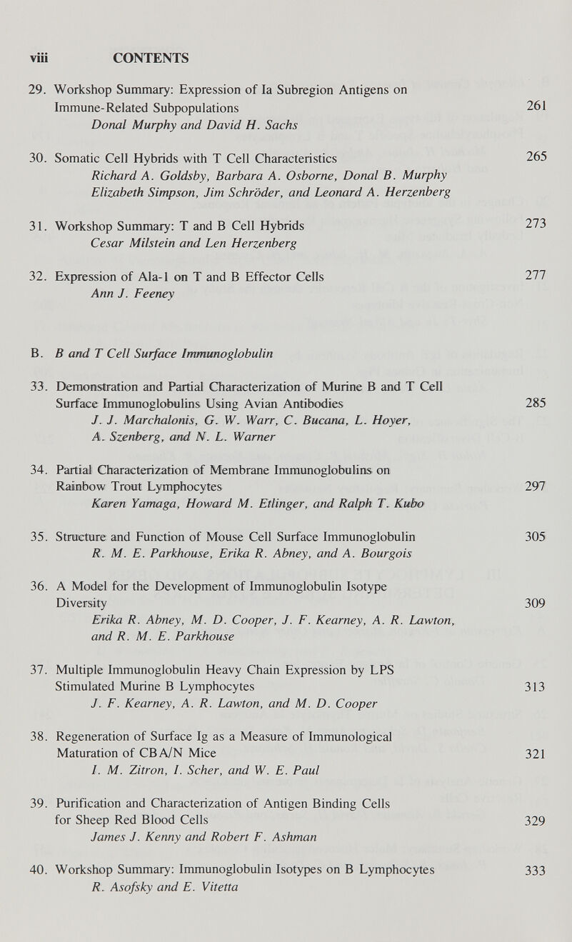 víií CONTENTS 29. Workshop Summary: Expression of la Subregion Antigens on Immune-Related Subpopulations 261 Donai Murphy and David H. Sachs 30. Somatic Cell Hybrids with T Cell Characteristics 265 Richard A. Goldsby, Barbara A. Osborne, Donai В. Murphy Elizabeth Simpson, Jim Schröder, and Leonard A. Herzenberg 31. Workshop Summary: T and В Cell Hybrids 273 Cesar Milstein and Len Herzenberg 32. Expression of Ala-1 on T and В Effector Cells 277 Ann J. Feeney B. В and T Cell Surface Irrmimoglobulin 33. Demonstration and Partial Characterization of Murine В and T Cell Surface Immunoglobulins Using Avian Antibodies 285 J. J. Marchalonis, G. W. Warr, C. Bucana, L. Hoyer, A. Szenberg, and N. L. Warner 34. Partial Characterization of Membrane Immunoglobulins on Rainbow Trout Lymphocytes 297 Karen Yamaga, Howard M. Etlinger, and Ralph Г. Kwbo 35. Structure and Function of Mouse Cell Surface Immunoglobulin 305 R. M. E. Parkhouse, Erika R. Abney, and A. Bourgois 36. A Model for the Development of Immunoglobulin Isotype Diversity 309 Erika R. Abney, M. D. Cooper, J. F. Kearney, A. R. Lawton, and R. M. E. Parkhouse Ъ1. Multiple Immunoglobulin Heavy Chain Expression by LPS Stimulated Murine В Lymphocytes 313 J. E. Kearney, A. R. Lawton, and M. D. Cooper 38. Regeneration of Surface Ig as a Measure of Immunological Maturation of CBA/N Mice 321 /. M. Zitron, /. Scher, and W. E. Paul 39. Purification and Characterization of Antigen Binding Cells for Sheep Red Blood Cells 329 James J. Kenny and Robert F. Ashman 40. Workshop Summary: Immunoglobulin Isotypes on В Lymphocytes 333 R. Asofsky and E. Vitetta