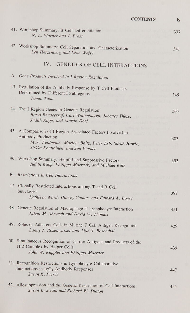 CONTENTS ix 41. Workshop Summary: В Cell Differentiation 337 N. L. Warner and J. Press 42. Workshop Summary: Cell Separation and Characterization 341 Len Herzenberg and Leon Wofsy IV. GENETICS OF CELL INTERACTIONS A. Gene Products Involved in I-Region Regulation 43. Regulation of the Antibody Response by T Cell Products Determined by Different 1 Subregions 345 Tornio Tada 44. The I Region Genes in Genetic Regulation 363 Baruj Benacerraf, Carl Waltenbaugh, Jacques Theze, Judith Kapp, and Martin Dorf 45. A Comparison of I Region Associated Factors Involved in Antibody Production 383 Marc Feldmann, Marilyn Baltz, Peter Erb, Sarah Howie, Sirkka Kontiainen, and Jim Woody 46. Workshop Summary: Helpful and Suppressive Factors 393 Judith Kapp, Philippa Marrack, and Michael Katz B. Restrictions in Cell Interactions 47. Clonally Restricted Interactions among T and В Cell Subclasses 397 Kathleen Ward, Harvey Cantor, and Edward A. Boy se 48. Genetic Regulation of Macrophage-T Lymphocyte Interaction 411 Ethan M. Shevach and David W. Thomas 49. Roles of Adherent Cells in Murine T Cell Antigen Recognition 429 Lanny J. Rosenwasser and Alan S. Rosenthal 50. Simultaneous Recognition of Carrier Antigens and Products of the H-2 Complex by Helper Cells 439 John W. Kappler and Philippa Marrack 51. Recognition Restrictions in Lymphocyte Collaborative Interactions in IgGj Antibody Responses 447 Susan K. Pierce 52. Allosuppression and the Genetic Restriction of Cell Interactions Susan L. Swain and Richard W. Dutton 455