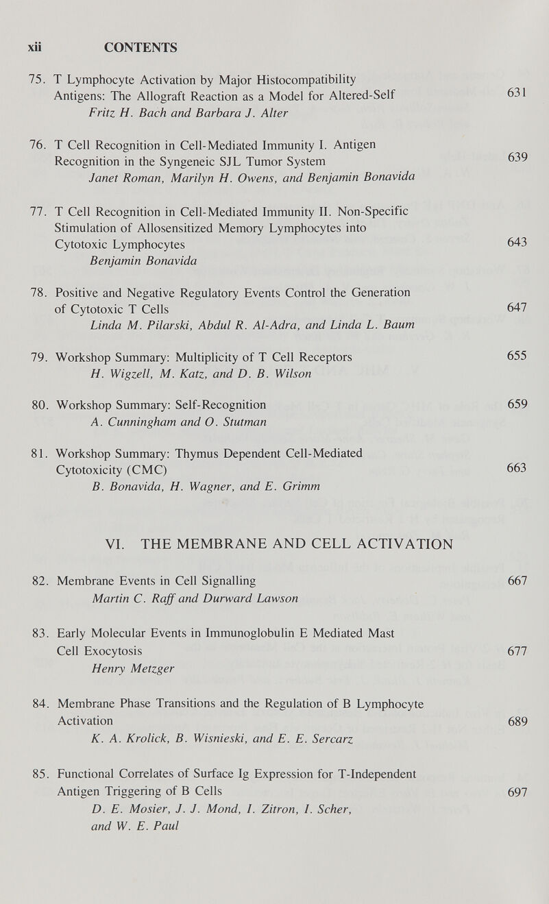 xii CONTENTS 75. T Lymphocyte Activation by Major Histocompatibility Antigens: The Allograft Reaction as a Model for Altered-Self 631 Fritz H. Bach and Barbara J. Alter 76. T Cell Recognition in Cell-Mediated Immunity I. Antigen Recognition in the Syngeneic SJL Tumor System 639 Janet Roman, Marilyn H. Owens, and Benjamin Bonavida 77. T Cell Recognition in Cell-Mediated Immunity II. Non-Specific Stimulation of Allosensitized Memory Lymphocytes into Cytotoxic Lymphocytes 643 Benjamin Bonavida 78. Positive and Negative Regulatory Events Control the Generation of Cytotoxic T Cells 647 Linda M. Pilarski, Abdul R. Al-Adra, and Linda L. Baum 79. Workshop Summary: Multiplicity of T Cell Receptors 655 H. Wigzell, M. Katz, and D. B. Wilson 80. Workshop Summary: Self-Recognition 659 A. Cunningham and О. Stutman 81. Workshop Summary: Thymus Dependent Cell-Mediated Cytotoxicity (CMC) 663 B. Bonavida, H. Wagner, and E. Grimm VI. THE MEMBRANE AND CELL ACTIVATION 82. Membrane Events in Cell Signalling 667 Martin C. Rajf and Durward Lawson 83. Early Molecular Events in Immunoglobulin E Mediated Mast Cell Exocytosis 677 Henry Metzger 84. Membrane Phase Transitions and the Regulation of В Lymphocyte Activation 689 K. A. Krolick, B. Wisnieski, and E. E. Sercarz 85. Functional Correlates of Surface Ig Expression for T-Independent Antigen Triggering of В Cells 697 D. E. Mosier, J. J. Mond, /. Zitron, /. Scher, and W. E. Paul