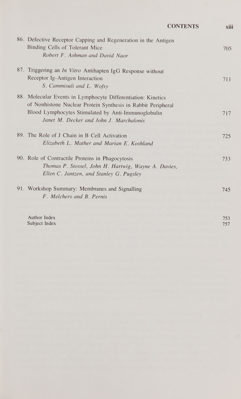 CONTENTS xiii 86. Detective Receptor Capping and Regeneration in the Antigen Binding Cells of Tolerant Mice 705 Robert F. Ashman and David Naor 87. Triggering an In Vitro Antihapten IgG Response without Receptor Ig-Antigen Interaction 711 S. Cammisuli and L. Wofsy 88. Molecular Events in Lymphocyte Differentiation: Kinetics of Nonhistone Nuclear Protein Synthesis in Rabbit Peripheral Blood Lymphocytes Stimulated by Anti-Immunoglobulin 717 Janet M. Decker and John J. Marchalonis 89. The Role of J Chain in В Cell Activation 725 Elizabeth L. Mather and Marian E. Koshland 90. Role of Contractile Proteins in Phagocytosis Thomas P. Stossel, John H. Hartwig, Wayne A. Davies, Ellen C. Jantzen, and Stanley G. Pugsley 733 91. Workshop Summary: Membranes and Signalling F. Melchers and B. Pernis 745 Author Index Subject Index 753 757