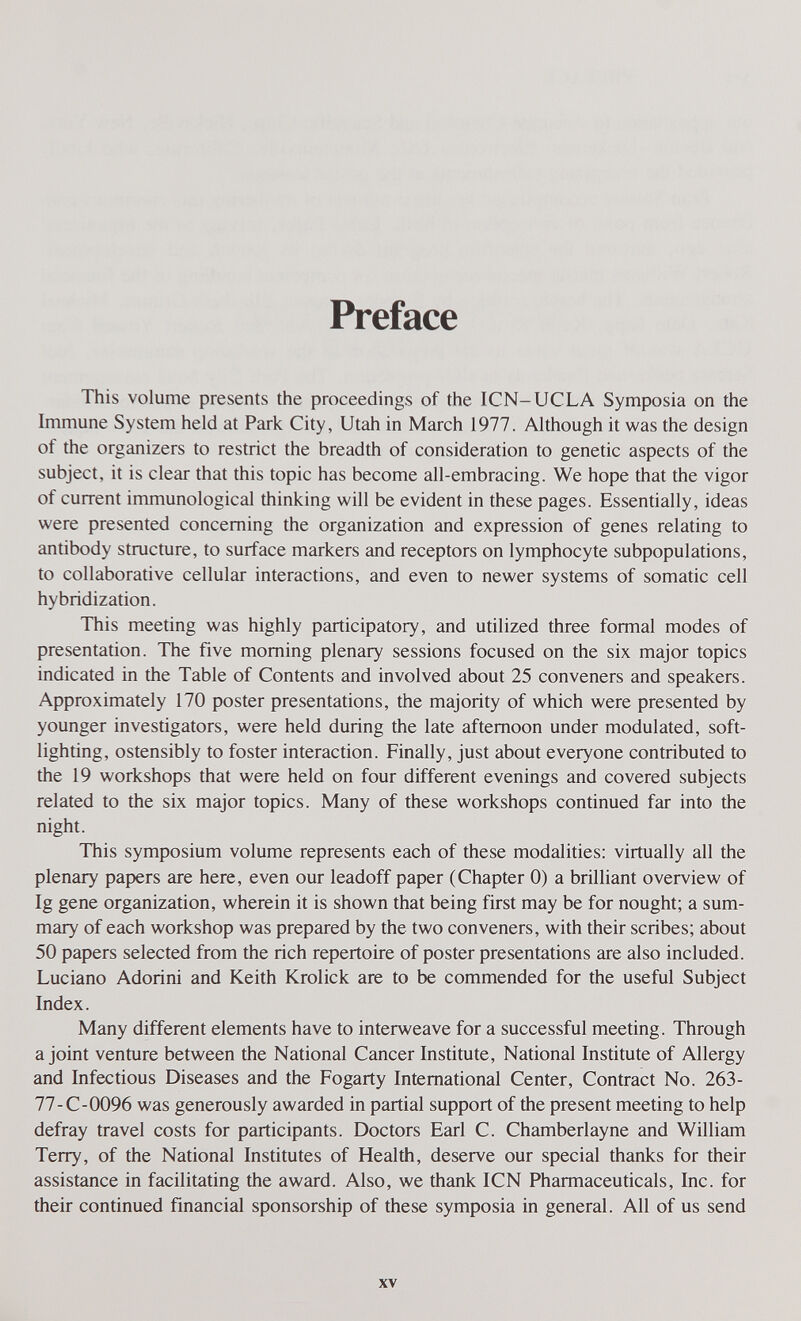 Preface This volume presents the proceedings of the ICN-UCLA Symposia on the Immune System held at Park City, Utah in March 1977. Although it was the design of the organizers to restrict the breadth of consideration to genetic aspects of the subject, it is clear that this topic has become all-embracing. We hope that the vigor of current immunological thinking will be evident in these pages. Essentially, ideas were presented concerning the organization and expression of genes relating to antibody structure, to surface markers and receptors on lymphocyte subpopulations, to collaborative cellular interactions, and even to newer systems of somatic cell hybridization. This meeting was highly participatory, and utilized three formal modes of presentation. The five morning plenary sessions focused on the six major topics indicated in the Table of Contents and involved about 25 conveners and speakers. Approximately 170 poster presentations, the majority of which were presented by younger investigators, were held during the late afternoon under modulated, soft- lighting, ostensibly to foster interaction. Finally, just about everyone contributed to the 19 workshops that were held on four different evenings and covered subjects related to the six major topics. Many of these workshops continued far into the night. This symposium volume represents each of these modalities; virtually all the plenary papers are here, even our leadoff paper (Chapter 0) a brilliant overview of Ig gene organization, wherein it is shown that being first may be for nought; a sum¬ mary of each workshop was prepared by the two conveners, with their scribes; about 50 papers selected from the rich repertoire of poster presentations are also included. Luciano Adorini and Keith Krolick are to be commended for the useful Subject Index. Many different elements have to interweave for a successful meeting. Through a joint venture between the National Cancer Institute, National Institute of Allergy and Infectious Diseases and the Fogarty International Center, Contract No. 263- 77-C-0096 was generously awarded in partial support of the present meeting to help defray travel costs for participants. Doctors Earl C. Chamberlayne and William Terry, of the National Institutes of Health, deserve our special thanks for their assistance in facilitating the award. Also, we thank ICN Pharmaceuticals, Inc. for their continued financial sponsorship of these symposia in general. All of us send XV