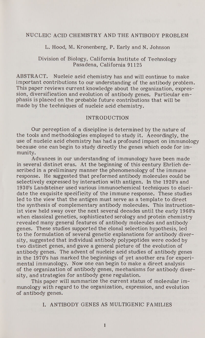 NUCLEIC ACID CHEMISTRY AND THE ANTIBODY PROBLEM L. Hood, M. Kronenberg, P. Early and N. Johnson Division of Biology, California Institute of Technology Pasadena, California 91125 ABSTRACT. Nucleic acid chemistry has and will continue to make important contributions to our understanding of the antibody problem. This paper reviews current knowledge about the organization, expres¬ sion, diversification and evolution of antibody genes. Particular em¬ phasis is placed on the probable future contributions that will be made by the techniques of nucleic acid chemistry. INTRODUCTION Our perception of a discipline is determined by the nature of the tools and methodologies employed to study it. Accordingly, the use of nucleic acid chemistry has had a profound impact on immunology because one can begin to study directly the genes which code for im¬ munity. Advances in our understanding of immunology have been made in several distinct eras. At the beginning of this century Ehrlich de¬ scribed in a preliminary manner the phenomenology of the immune response. He suggested that preformed antibody molecules could be selectively expressed by interaction with antigen. In the 1920's and 1930's Landsteiner used various immunochemical techniques to eluci¬ date the exquisite specificity of the immune response. These studies led to the view that the antigen must serve as a template to direct the synthesis of complementary antibody molecules. This instruction- ist view held sway over the next several decades until the early 1960's when classical genetics, sophisticated serology and protein chemistry revealed many general features of antibody molecules and antibody genes. These studies supported the clonal selection hypothesis, led to the formulation of several genetic explanations for antibody diver¬ sity, suggested that individual antibody polypeptides were coded by two distinct genes, and gave a general picture of the evolution of antibody genes. The advent of nucleic acid studies of antibody genes in the 1970's has marked the beginnings of yet another era for experi¬ mental immunology. Now one can begin to make a direct analysis of the organization of antibody genes, mechanisms for antibody diver¬ sity, and strategies for antibody gene regulation. This paper will summarize the current status of molecular im¬ munology with regard to the organization, expression, and evolution of antibody genes. L ANTIBODY GENES AS MULTIGENIC FAMILIES 1