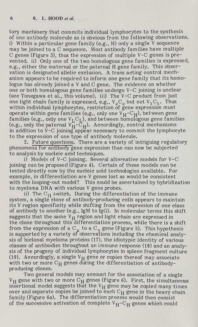 6 0. L. HOOD et al. tory machinery that commits individual lymphocytes to the synthesis of one antibody molecule as is obvious from the following observations, i) Within a particular gene family (e.g., H) only a single V sequence may be joined to a С sequence. Most antibody families have multiple С genes (Figure 3), thus the expression of multiple V-C genes is pre¬ vented. ii) Only one of the two homologous gene families is expressed, e.g., either the maternal or the paternal H gene family. This obser¬ vation is designated allelic exclusion. A trans acting control mech¬ anism appears to be required to inform one gene family that its homo¬ logue has already joined a V and С gene. The evidence on whether one or both homologous gene families undergo V-C joining is unclear (see Tonegawa et al., this volume), iii) The V-C product from just one light chain family is expressed, e.g., V^C^ but not Thus within individual lymphocytes, restriction of gene expression must operate within gene families (e.g., only one Vjj-Cj^), between gene families (e.g., only one V^Cj^), and between homologous gene families (e.g., only the paternal Vfj-Cp^). Accordingly, control mechanisms in addition to V-C joining appear necessary to commit the lymphocyte to the expression of one type of antibody molecule. 2. Future questions. There are a variety of intriguing regulatory phenomena for antibody gene expression than can now be subjected to analysis by nucleic acid techniques. i) Models of V-C joining. Several alternative models for V-C joining can be proposed (Figure 4). Certain of these models can be tested directly now by the nucleic acid technologies available. For example, in differentiation are V genes lost as would be consistent with the looping-out model? This could be ascertained by hybridization to myeloma DNA with various V gene probes. ii) The Ch switch. During the differentiation of the immune system, a single clone of antibody-producing cells appears to maintain its V region specificity while shifting from the expression of one class of antibody to another (e.g., IgM to IgG). In molecular terms this shift suggests that the same V^ region and light chain are expressed in the clone throughout this differentiation process, while there is a shift from the expression of a C^ to a С gene (Figure 5). This hypothesis is supported by a variety or observations including the chemical analy¬ sis of bidonai myeloma proteins (17), the idiotypic identity of various classes of antibodies throughout an immune response (18) and an analy¬ sis of the progeny of individual lymphocytes in spleen fragment culture (19). Accordingly, a single Vpj gene or copies thereof may associate with two or more Сц genes during the differentiation of antibody- producing clones. Two general models may account for the association of a single Vy gene with two or more Сд genes (Figure 6). First, the simultaneous insertional model suggests that the Vj^ gene may be copied many times over and separate copies be joined to each Cj^ gene in the heavy chain family (Figure 6a). The differentiation process would then consist of the successive activation of complete Vfj-Cj| genes which could