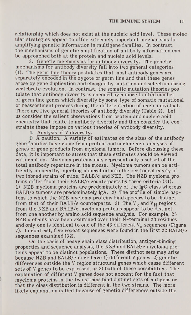 THE IMMUNE SYSTEM 11 relationship which does not exist at the nucleic acid level. These molec¬ ular strategies appear to offer extremely important mechanisms for amplifying genetic information in multigene families. In contrast, the mechanisms of genetic amplification of antibody information can be approached both at the protein and nucleic acid levels. 3. Genetic mechanisms for antibody diversity. The genetic mechanisms for antibody diversity fall into two general categories (1). The germ line theory postulates that most antibody genes are separately encoded in the zygote or germ line and that these genes arose by gene duplication and changed by mutation and selection during vertebrate evolution. In contrast, the somatic mutation theories pos¬ tulate that antibody diversity is encoded by a more limited number of germ line genes which diversify by some type of somatic mutational or reassortment process during the differentiation of each individual. There are five general theories of antibody diversity (Table 2). Let us consider the salient observations from protein and nucleic acid chemistry that relate to antibody diversity and then consider the con¬ straints these impose on various theories of antibody diversity. 4. Analysis of V diversity. i) A caution. A variety of estimates on the sizes of the antibody gene families have come from protein and nucleic acid analyses of genes or gene products from myeloma tumors. Before discussing these data, it is important to stress that these estimates should be viewed with caution. Myeloma proteins may represent only a subset of the total antibody repertoire in the mouse. Myeloma tumors can be arti¬ ficially induced by injecting mineral oil into the peritoneal cavity of two inbred strains of mice, BALB/c and NZB. The NZB myeloma pro¬ teins differ from their BALB/c counteфarts by three criteria (31). 1) NZB myeloma proteins are predominately of the IgG class whereas BALB/c tumors are predominately IgA. 2) The profile of simple hap¬ tens to which the NZB myeloma proteins bind appears to be distinct from that of their BALB/c counterparts. 3) The and Уд regions from the NZB and BALB/c myeloma proteins appear to be distinct from one another by amino acid sequence analysis. For example, 25 NZB к chains have been examined over their N-terminal 23 residues and only one is identical to one of the 43 different sequences (Figure 7). In contrast, five repeat sequences were found in the first 22 BALB/c sequences examined (32). On the basis of heavy chain class distribution, antigen-binding properties and sequence analysis, the NZB and BALB/c myeloma pro¬ teins appear to be distinct populations. These distinct sets may arise because NZB and BALB/c mice have 1) different V genes, 2) genetic differences outside the V region structural genes which cause different sets of V genes to be expressed, or 3) both of these possibilities. The explanation of different V genes does not account for the fact that myeloma proteins in the two strains bind distinct sets of antigens or that the class distribution is different in the two strains. The more likely explanation is that because of genetic differences outside the