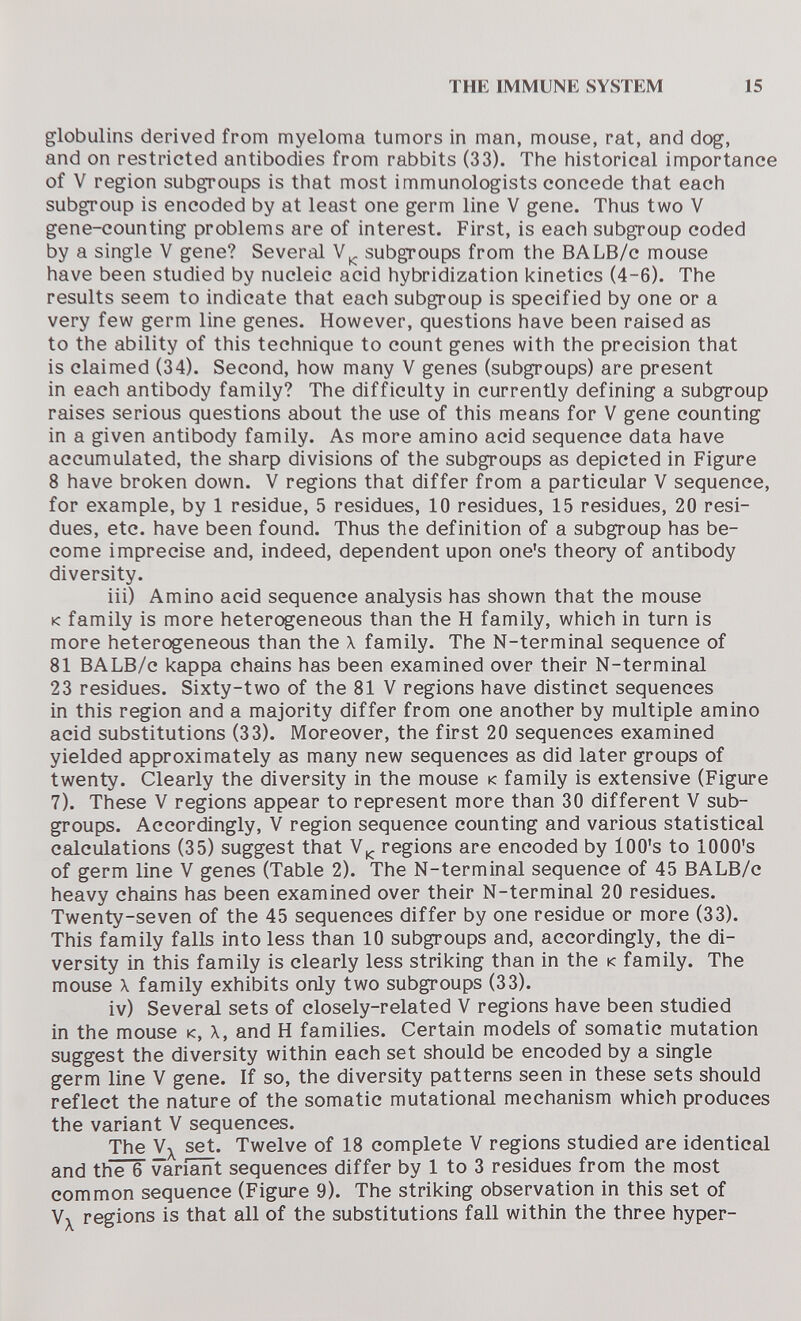 THE IMMUNE SYSTEM 15 globulins derived from myeloma tumors in man, mouse, rat, and dog, and on restricted antibodies from rabbits (33). The historical importance of V region subgroups is that most immunologists concede that each subgroup is encoded by at least one germ line V gene. Thus two V gene-counting problems are of interest. First, is each subgroup coded by a single V gene? Several subgroups from the BALB/c mouse have been studied by nucleic acid hybridization kinetics (4-6). The results seem to indicate that each subgroup is specified by one or a very few germ line genes. However, questions have been raised as to the ability of this technique to count genes with the precision that is claimed (34). Second, how many V genes (subgroups) are present in each antibody family? The difficulty in currently defining a subgroup raises serious questions about the use of this means for V gene counting in a given antibody family. As more amino acid sequence data have accumulated, the sharp divisions of the subgroups as depicted in Figure 8 have broken down. V regions that differ from a particular V sequence, for example, by 1 residue, 5 residues, 10 residues, 15 residues, 20 resi¬ dues, etc. have been found. Thus the definition of a subgroup has be¬ come imprecise and, indeed, dependent upon one's theory of antibody diversity. iii) Amino acid sequence analysis has shown that the mouse к family is more heterogeneous than the H family, which in turn is more heterogeneous than the X family. The N-terminal sequence of 81 BALB/c kappa chains has been examined over their N-terminal 23 residues. Sixty-two of the 81 V regions have distinct sequences in this region and a majority differ from one another by multiple amino acid substitutions (33). Moreover, the first 20 sequences examined yielded approximately as many new sequences as did later groups of twenty. Clearly the diversity in the mouse к family is extensive (Figure 7). These V regions appear to represent more than 30 different V sub¬ groups. Accordingly, V region sequence counting and various statistical calculations (35) suggest that regions are encoded by lOO's to lOOO's of germ line V genes (Table 2). The N-terminal sequence of 45 BALB/c heavy chains has been examined over their N-terminal 20 residues. Twenty-seven of the 45 sequences differ by one residue or more (33). This family falls into less than 10 subgroups and, accordingly, the di¬ versity in this family is clearly less striking than in the к family. The mouse X family exhibits only two subgroups (33). iv) Several sets of closely-related V regions have been studied in the mouse к, X, and H families. Certain models of somatic mutation suggest the diversity within each set should be encoded by a single germ line V gene. If so, the diversity patterns seen in these sets should reflect the nature of the somatic mutational mechanism which produces the variant V sequences. The set. Twelve of 18 complete V regions studied are identical and the 6 Variant sequences differ by 1 to 3 residues from the most common sequence (Figure 9). The striking observation in this set of regions is that all of the substitutions fall within the three hyper-