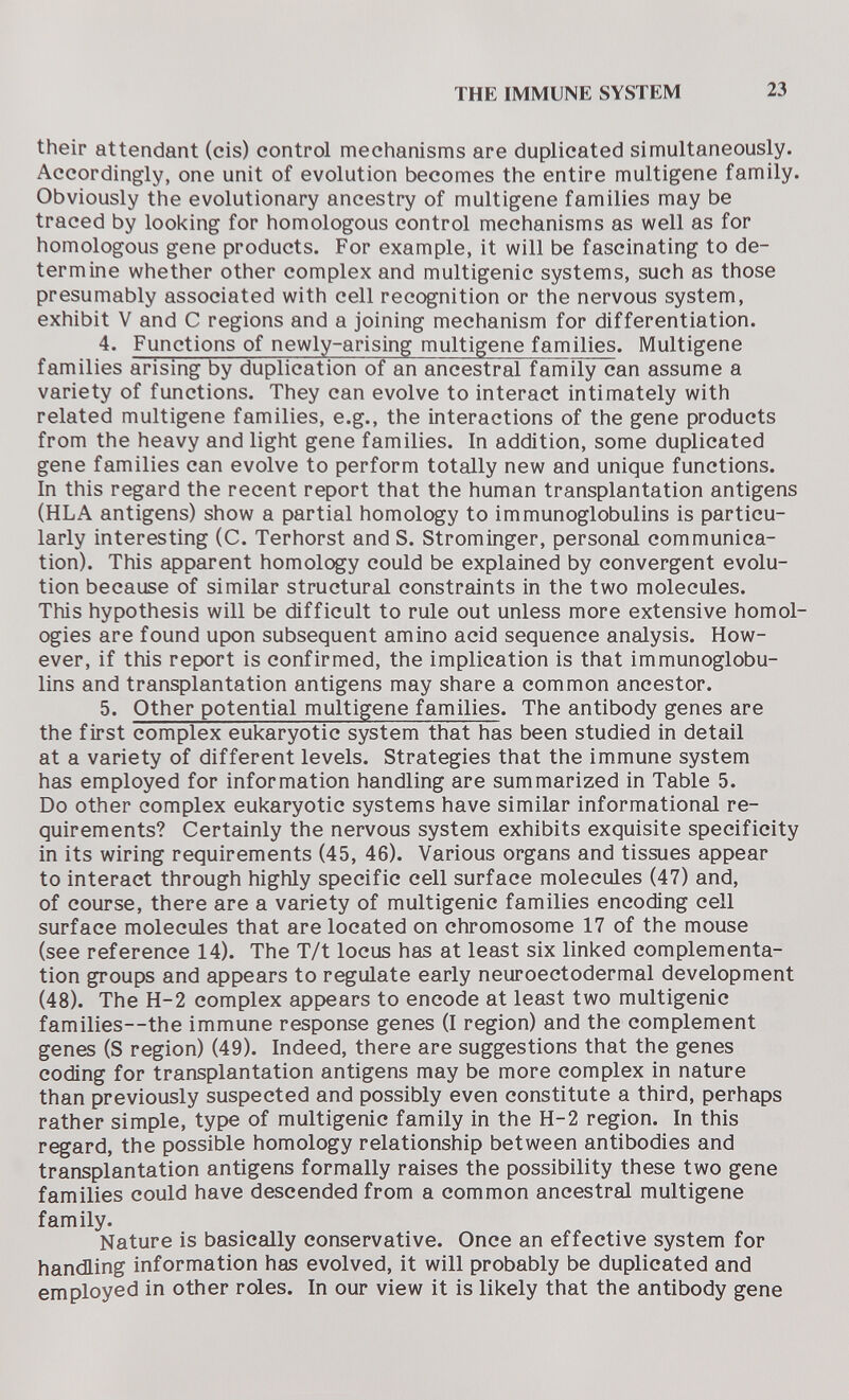 THE IMMUNE SYSTEM 23 their attendant (eis) control mechanisms are duplicated simultaneously. Accordingly, one unit of evolution becomes the entire multigene family. Obviously the evolutionary ancestry of multigene families may be traced by looking for homologous control mechanisms as well as for homologous gene products. For example, it will be fascinating to de¬ termine whether other complex and multigenic systems, such as those presumably associated with cell recognition or the nervous system, exhibit V and С regions and a joining mechanism for differentiation. 4. Functions of newly-arising multigene families. Multigene families arising by duplication of an ancestral family can assume a variety of functions. They can evolve to interact intimately with related multigene families, e.g., the interactions of the gene products from the heavy and light gene families. In addition, some duplicated gene families can evolve to perform totally new and unique functions. In this regard the recent report that the human transplantation antigens (HLA antigens) show a partial homology to immunoglobulins is particu¬ larly interesting (C. Terhorst and S. Strominger, personal communica¬ tion). This apparent homology could be explained by convergent evolu¬ tion because of similar structural constraints in the two molecules. This hypothesis will be difficult to rule out unless more extensive homol¬ ogies are found upon subsequent amino acid sequence analysis. How¬ ever, if this report is confirmed, the implication is that immunoglobu¬ lins and transplantation antigens may share a common ancestor. 5. Other potential multigene families. The antibody genes are the first complex eukaryotic system that has been studied in detail at a variety of different levels. Strategies that the immune system has employed for information handling are summarized in Table 5. Do other complex eukaryotic systems have similar informational re¬ quirements? Certainly the nervous system exhibits exquisite specificity in its wiring requirements (45, 46). Various organs and tissues appear to interact through highly specific cell surface molecules (47) and, of course, there are a variety of multigenic families encoding cell surface molecules that are located on chromosome 17 of the mouse (see reference 14). The T/t locus has at least six linked complementa¬ tion groups and appears to regulate early neuroectodermal development (48). The H-2 complex appears to encode at least two multigenic families—the immune response genes (I region) and the complement genes (S region) (49). Indeed, there are suggestions that the genes coding for transplantation antigens may be more complex in nature than previously suspected and possibly even constitute a third, perhaps rather simple, type of multigenic family in the H-2 region. In this regard, the possible homology relationship between antibodies and transplantation antigens formally raises the possibility these two gene families could have descended from a common ancestral multigene family. Nature is basically conservative. Once an effective system for handling information has evolved, it will probably be duplicated and employed in other roles. In our view it is likely that the antibody gene