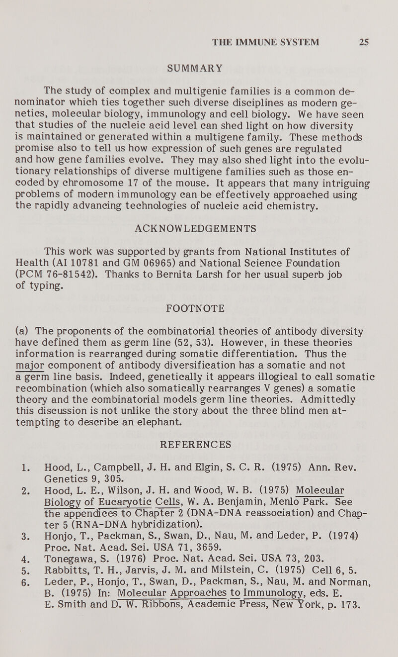 THE IMMUNE SYSTEM 25 SUMMARY The study of complex and multigenic families is a common de¬ nominator which ties together such diverse disciplines as modern ge¬ netics, molecular biology, immunology and cell biology. We have seen that studies of the nucleic acid level can shed light on how diversity is maintained or generated within a multigene family. These methods promise also to tell us how expression of such genes are regulated and how gene families evolve. They may also shed light into the evolu¬ tionary relationships of diverse multigene families such as those en¬ coded by chromosome 17 of the mouse. It appears that many intriguing problems of modern immunolc^y can be effectively approached using the rapidly advancing technologies of nucleic acid chemistry. ACKNOWLEDGEMENTS This work was supported by grants from National Institutes of Health (AI 10781 and GM 06965) and National Science Foundation (PCM 76-81542). Thanks to Bernita Larsh for her usual superb job of typing. FOOTNOTE (a) The proponents of the combinatorial theories of antibody diversity have defined them as germ line (52, 53). However, in these theories information is rearranged during somatic differentiation. Thus the major component of antibody diversification has a somatic and not a germ line basis. Indeed, genetically it appears illogical to call somatic recombination (which also somatically rearranges V genes) a somatic theory and the combinatorial models germ line theories. Admittedly this discussion is not unlike the story about the three blind men at¬ tempting to describe an elephant. REFERENCES 1. Hood, L., Campbell, J. H. and Elgin, S. C. R. (1975) Ann. Rev. Genetics 9, 305. 2. Hood, L. E., Wilson, J. H. and Wood, W. B. (1975) Molecular Biology of Eucaryotic Cells, W. A. Benjamin, Menlo Park. See the appendices to Chapter 2 (DNA-DNA reassociation) and Chap¬ ter 5 (RNA-DNA hybridization). 3. Honjo, T., Packman, S., Swan, D., Nau, M. and Leder, P. (1974) Proc. Nat. Acad. Sci. USA 71, 3659. 4. Tonegawa, S. (1976) Proc. Nat. Acad. Sci. USA 73, 203. 5. Rabbitts, T. H., Jarvis, J. M. and Milstein, C. (1975) Cell 6, 5. 6. Leder, P., Honjo, T., Swan, D., Packman, S., Nau, M. and Norman, B. (1975) In: Molecular Approaches to Immunology, eds. E. E. Smith and D. W. Ribbons, Academic Press, New York, p. 173.