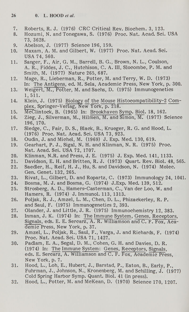 26 0. L. HOOD et al. 7. Roberts, R. J. (1976) CRC Critical Rev. Biochem. 3, 123. 8. Hozumi, N. and Tonegawa, S. (1976) Proc. Nat. Acad. Sci. USA 73, 3628. 9. Abelson, J. (1977) Science 196, 159. 10. Maxam, A. M. and Gilbert, W. (1977) Proc. Nat. Acad. Sci. USA 74, 560. 11. Sanger, F., Air, G. M., Barrell, B. G., Brown, N. L., Coulson, A. R., Fiddes, J. C., Hutchison, С. A. III, Slocombe, P. M. and Smith, M. (1977) Nature 265, 687. 12. Mage, R., Lieberman, R., Potter, M. and Terry, W. D. (1973) In: The Antigens, ed. M. Sela, Academic Press, New York, p. 300. 13. Weigert, M., Potter, M. and Sachs, D. (1975) Immunogenetics 1, 511. 14. Klein, J. (1975) Biology of the Mouse Histocompatibility-2 Com¬ plex, Springer-Verlag, New York, p. 218. 15. McClintock, B. (1965) In: Brookhaven Symp. Biol. 18, 162. 16. Zieg, J., Silverman, M., Hilmen, M. and Simon, M. (1977) Science 196, 170. 17. Sledge, C., Fair, D. S., Black, В., Krueger, R. G. and Hood, L. (1976) Proc. Nat. Acad. Sci. USA 73, 923. 18. Oudin, J. and Michel, M. (1969) J. Exp. Med. 130, 619. 19. Gearhart, P. J., Sigal, N. H. and Klinman, N. R. (1975) Proc. Nat. Acad. Sci. USA 72, 1707. 20. Klinman, N.R. and Press, J. E. (1975) J. Exp. Med. 141, 1133. 21. Davidson, E. H. and Britten, R. J. (1973) Quart. Rev. Biol. 48, 565. 22. Saedler, H., Reif, H. J., Hu, S. and Davidson, N. (1974) Molec. Gen. Genet. 132, 265. 23. Rivat, L., Gilbert, D. and Ropartz, C. (1973) Immunology 24, 1041. 24. Bosma, M. J. and Bosma, G. (1974) J.Exp. Med. 139, 512. 25. Strosberg, A. D., Hamers-Casterman, C., Van der Loo, W. and Hamers, R. (1974) J. Immunol. 113, 1313. 26. Poljak, R. J., Amzel, L. M., Chen, D. L., Phizackerley, R. P. and Saul, F. (1975) Immunogenetics 2, 393. 27. Olander, J. and Little, J. R. (1975) Immunochemistry 12, 383. 28. Inman, J. K. (1974) In: ТЪе Immune System, Genes, Receptors, Signals, eds. E. E. Sercarz, A. R. Williamson and C. F. Fox, Aca- demic Press, New York, p. 37. 29. Amzel, L., Poljak, R., Saul, F., Varga, J. and Richards, F. (1974) Proc. Nat. Acad. Sci. USA 71, 1427. 30. Padlam, E. A., Segal, D. M., Cohen, G. H. and Davies, D. R. (1974) In: The Immune System: Genes, Receptors, Signals, eds. E. Sercarz, A. Williamson and C. F. Fox, Academic Press, New York, p. 7. 31. Hood, L., Loh, E., Hubert, J., Barstad, P., Eaton, В., Early, P., Fuhrman, J., Johnson, N., Kronenberg, M. and Schilling, J. (1977) Cold Spring Harbor Symp. Quant. Biol. 41 (in press). 32. Hood, L., Potter, M. and McKean, D. (1970) Science 170, 1207.