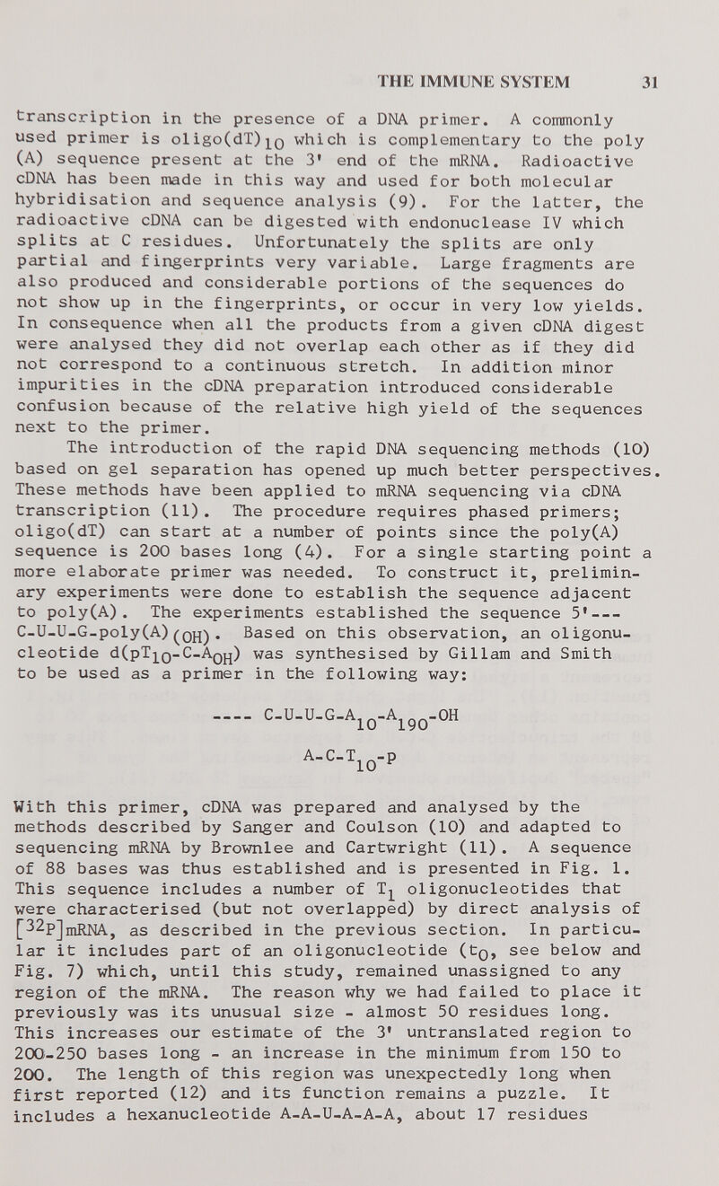 THE IMMUNE SYSTEM 31 transcription in the presence of a DNA primer. A commonly used primer is oligo(dT)]^Q which is complementary to the poly (A) sequence present at the 3* end of the mRNA. Radioactive cDNA has been made in this way and used for both molecular hybridisation and sequence analysis (9). For the latter, the radioactive cDNA can be digested with endonuclease IV which splits at С residues. Unfortunately the splits are only partial and fingerprints very variable. Large fragments are also produced and considerable portions of the sequences do not show up in the fingerprints, or occur in very low yields. In consequence when all the products from a given cDNA digest were analysed they did not overlap each other as if they did not correspond to a continuous stretch. In addition minor impurities in the cDNA preparation introduced considerable confusion because of the relative high yield of the sequences next to the primer. The introduction of the rapid DNA sequencing methods (10) based on gel separation has opened up much better perspectives. These methods have been applied to mRNA sequencing via cDNA transcription (11). The procedure requires phased primers; oligo(dT) can start at a number of points since the poly(A) sequence is 200 bases long (4). For a single starting point a more elaborate primer was needed. To construct it, prelimin¬ ary experiments were done to establish the sequence adjacent to poly(A). The experiments established the sequence 5* C-U-U-G-poly(A) . Based on this observation, an oligonu¬ cleotide d(pT]^0-'--^OH) synthesised by Gillam and Smith to be used as a primer in the following way: .... C.U.U.G.Ajq.A^,J,.OH A.C.IjQ.p With this primer, cDNA was prepared and analysed by the methods described by Sanger and Coulson (10) and adapted to sequencing mRNA by Brownlee and Cartwright (11). A sequence of 88 bases was thus established and is presented in Fig. 1. This sequence includes a number of Tj^ oligonucleotides that were characterised (but not overlapped) by direct analysis of [32pJniRNA, as described in the previous section. In particu¬ lar it includes part of an oligonucleotide (tQ, see below and Fig. 7) which, until this study, remained unassigned to any region of the mRNA. The reason why we had failed to place it previously was its unusual size - almost 50 residues long. This increases our estimate of the 3' untranslated region to 200-250 bases long - an increase in the minimum from 150 to 200. The length of this region was unexpectedly long when first reported (12) and its function remains a puzzle. It includes a hexanucleotide A-A-U-A-A-A, about 17 residues