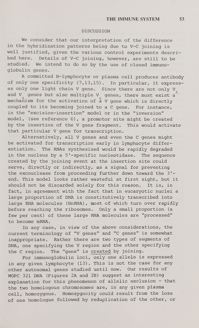 THE IMMUNE SYSTEM 53 DISCUSSION We consider that our interpretation of the difference in the hybridization patterns being due to V-C joining is well justified, given the various control experiments descri¬ bed here. Details of V-C joining, however, are still to be studied. We intend to do so by the use of cloned immuno¬ globulin genes. A committed B-lymphocyte or plasma cell produces antibody of only one specificity (7,13,15). In particular, it express¬ es only one light chain V gene. Since there are not only V and genes but also multiple V genes, there must exist a mechanism for the activation of a V gene which is directly coupled to its becoming joined to a С gene. For instance, in the excision-insertion model or in the inversion model, (see reference 6), a promotor site might be created by the insertion of the V gene fragment. This would activate that particular V gene for transcription. Alternatively, all V genes and even the С genes might be activated for transcription early in lymphocyte differ¬ entiation. The RNAs synthesized would be rapidly degraded in the nucleus by a 5'-specific nucleotidase. The sequence created by the joining event at the insertion site could serve, directly or indirectly, as a signal for preventing the exonuclease from proceeding further down toward the 3'- end. This model looks rather wasteful at first sight, but it should not be discarded solely for this reason. It is, in fact, in agreement with the fact that in eucaryotic nuclei a large proportion of DNA is constitutively transcribed into large RNA molecules (HnRNA), most of which turn over rapidly before reaching the ribosomes. Only a small proportion (a few per cent) of these large RNA molecules are processed to become mRNA. In any case, in view of the above considerations, the current terminology of V genes and C genes is somewhat inappropriate. Rather there are two types of segments of DNA, one specifying the V region and the other specifying the С region. The gene is created by joining. For immunoglobulin loci, only one allele is expressed in any given lymphocyte (13). This is not the case for any other autosomal genes studied until now. Our results of MOPC 321 DNA (Figures 2A and 2B) suggest an interesting explanation for this phenomenon of allelic exclusion - that the two homologous chromosomes are, in any given plasma cell, homozygous. Homozygocity could result from the loss of one homologue followed by reduplication of the other, or