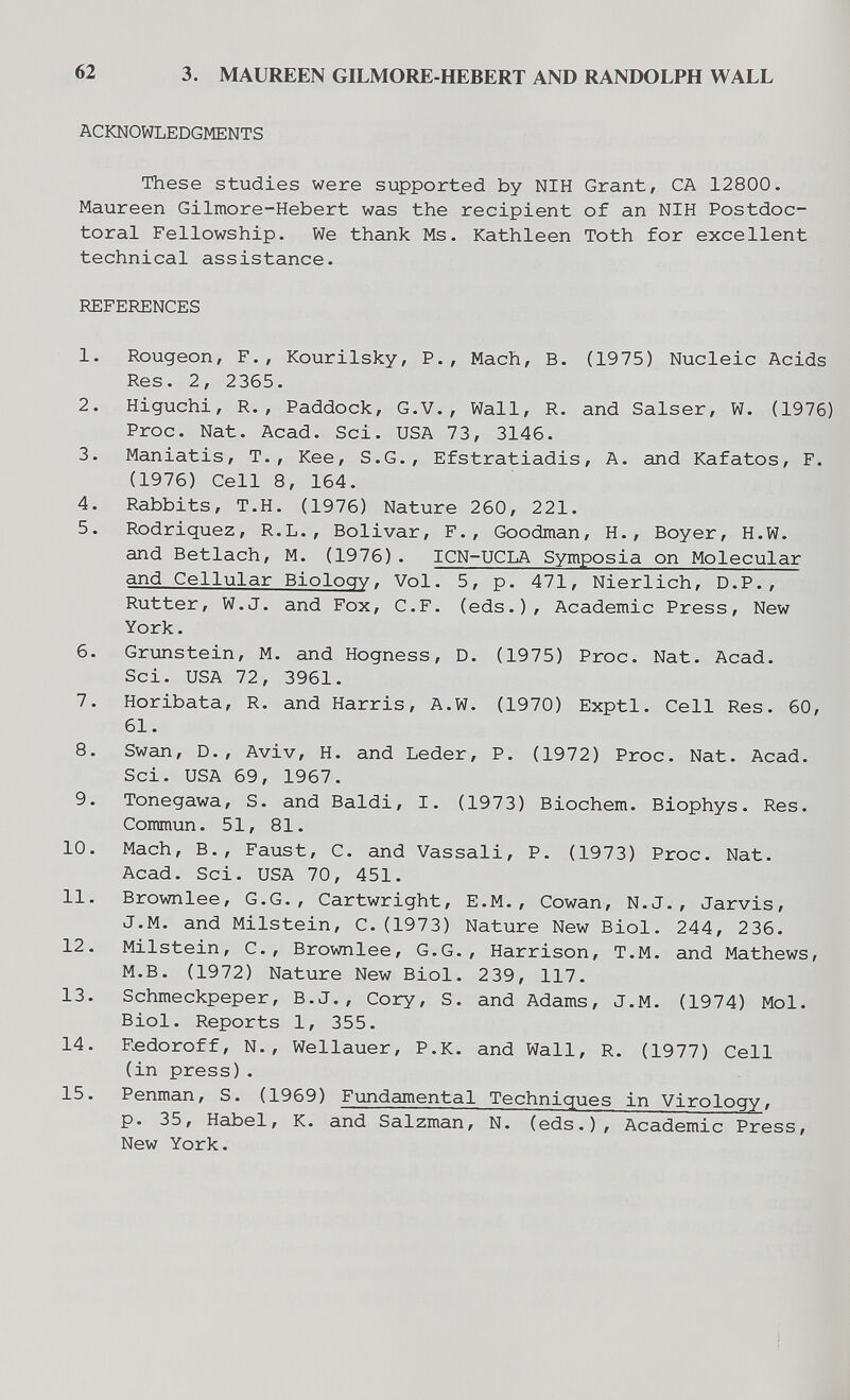 62 3. MAUREEN GILMORE-HEBERT AND RANDOLPH WALL ACKNOWLEDGMENTS These studies were supported by NIH Grant, CA 12800. Maureen Gilmore-Hebert was the recipient of an NIH Postdoc¬ toral Fellowship. We thank Ms. Kathleen Toth for excellent technical assistance. REFERENCES 1. Rougeon, F., Kourilsky, P., Mach, В. (1975) Nucleic Acids Res. 2, 2365. 2. Higuchi, R., Paddock, G.V., Wall, R. and Salser, W. (1976) Proc. Nat. Acad. Sci. USA 73, 3146. 3. Maniatis, T., Kee, S.G., Efstratiadis, A. and Kafatos, F. (1976) Cell 8, 164. 4. Rabbits, Т.Н. (1976) Nature 260, 221. 5. Rodriguez, R.L., Bolivar, F., Goodman, H., Boyer, H.W. and Betlach, M. (1976). ICN-UCLA Symposia on Molecular and Cellular Biology, Vol. 5, p. 471, Nierlich, D.P., Rutter, W.J. and Fox, C.F. (eds.). Academic Press, New York. 6. Grunstein, M. and Hogness, D. (1975) Proc. Nat. Acad. Sci. USA 72, 3961. 7. Horibata, R. and Harris, A.W. (1970) Exptl. Cell Res. 60, 61. 8. Swan, D., Aviv, H. and Leder, P. (1972) Proc. Nat. Acad. Sci. USA 69, 1967. 9. Tonegawa, S. and Baldi, I. (1973) Biochem. Biophys. Res. Commun. 51, 81. 10. Mach, В., Faust, С. and Vassali, P. (1973) Proc. Nat. Acad. Sci. USA 70, 451. 11. Brownlee, G.G., Cartwright, E.M., Cowan, N.J., Jarvis, J.M. and Milstein, C.(1973) Nature New Biol. 244, 236. 12. Milstein, C., Brownlee, G.G., Harrison, T.M. and Mathews, M.B. (1972) Nature New Biol. 239, 117. 13. Schmeckpeper, B.J., Cory, S. and Adams, J.M. (1974) Mol. Biol. Reports 1, 355. 14. Redoroff, N., Wellauer, P.K. and Wall, R. (1977) Cell (in press). 15. Penman, S. (1969) Fundamental Techniques in Virology, p. 35, Habel, К. and Salzman, N. (eds.). Academic Press, New York.