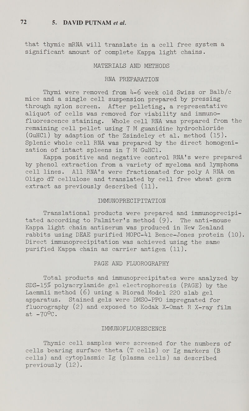 72 5. DAVID PUTNAM et al. that thymic тпШ vili translate in a cell free system a significant amoimt of complete Kappa light chains. MATERIALS AND METHODS RNA PREPARATION Thymi were removed from h-в week old Swiss or Balb/c mice and a single cell suspension prepared by pressing through nylon screen. After pelleting, a representative aliquot of cells was removed for viability and immimo- fluorescence staining. Whole cell RNA was prepared from the remaining cell pellet using 7 M guanidine hydrochloride (GuHCI) by adaption of the Zsindeley et al. method (15). Splenic whole cell RNA was prepared by the direct homogeni- zation of intact spleens in 7 M GiiHCl. Kappa positive and negative control RNA's were prepared by phenol extraction from a variety of myeloma and lymphoma cell lines. All RNA's were fractionated for poly A RNA on Oligo dT cellulose and translated by cell free wheat germ extract as previously described (ll). IMMUNOPRECIPITATION Translational products were prepared and immunoprecipi- tated according to Palmiter's method (9). The anti-mouse Kappa light chain antiserum was produced in New Zealand rabbits using DEAE piorified MOPC-iil Bence-Jones protein (lO). Direct immmoprecipitation was achieved using the same purified Kappa chain as carrier antigen (ll). PAGE AND FLUOROGRAPHY Total products and immunoprecipitates were analyzed by SDS-15^ Polyacrylamide gel electrophoresis (PAGE) by the Laemmli method (6) using a Biorad Model 220 slab gel apparatus. Stained gels were DMSO-PPO impregnated for fluorography (2) and exposed to Kodak X-Omat R X-ray film at -70OC. IMMUNOFLUORESCENCE Thymic cell samples were screened for the numbers of cells bearing surface theta (Т cells) or Ig markers (В cells) and cytoplasmic Ig (plasma cells) as described previously (12).