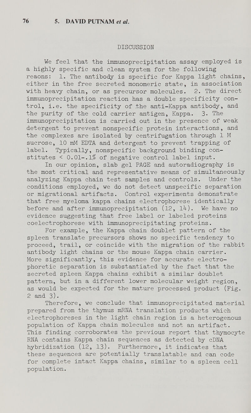 76 5. DAVID PUTNAM et al. DISCUSSION We feel that the immimoprecipitation assay employed is a highly specific and clean system for the following reaons: 1. The antibody is specific for Kappa light chains, either in the free secreted monomeric state, in association with heavy chain, or as precursor molecules. 2. The direct immunoprecipitation reaction has a double specificity con¬ trol, i.e. the specificity of the anti-Kappa antibody, and the purity of the cold carrier antigen. Kappa. 3. The immunoprecipitation is carried out in the presence of weak detergent to prevent nonspecific protein interactions, and the complexes are isolated by centrifugation through 1 M sucrose, 10 mM EDTA and detergent to prevent trapping of label. Typically, nonspecific background binding con¬ stitutes < O.Ol-.l^ of negative control label input. In our opinion, slab gel PAGE and autoradiography is the most critical and representative means of simultaneously analyzing Kappa chain test samples and controls. Under the conditions employed, we do not detect unspecific separation or migrational artifacts. Control experiments demonstrate that free myeloma kappa chains electrophorese identically before and after immunoprecipitation (12, ik). We have no evidence suggesting that free label or labeled proteins coelectrophorese with immunoprecipitating proteins. For example, the Kappa chain doublet pattern of the spleen translate precursors shows no specific tendency to proceed, trail, or coincide with the migration of the rabbit antibody light chains or the mouse Kappa chain carrier. More significantly, this evidence for accurate electro- phoretic separation is substantiated by the fact that the secreted spleen Kappa chains exhibit a similar doublet pattern, but in a different lower molecular weight region, as would be expected for the mature processed product (Fig. 2 and 3). Therefore, we conclude that immiinoprecipitated material prepared from the thymus mRNA translation products which electrophoreses in the light chain region is a heterogenous population of Kappa chain molecules and not an artifact. This finding corroborates the previous report that thymocyte RNA contains Kappa chain sequences as detected by cDNA hybridization (12, 13). Furthermore, it indicates that these sequences are potentially translatable and can code for complete intact Kappa chains, similar to a spleen cell population.