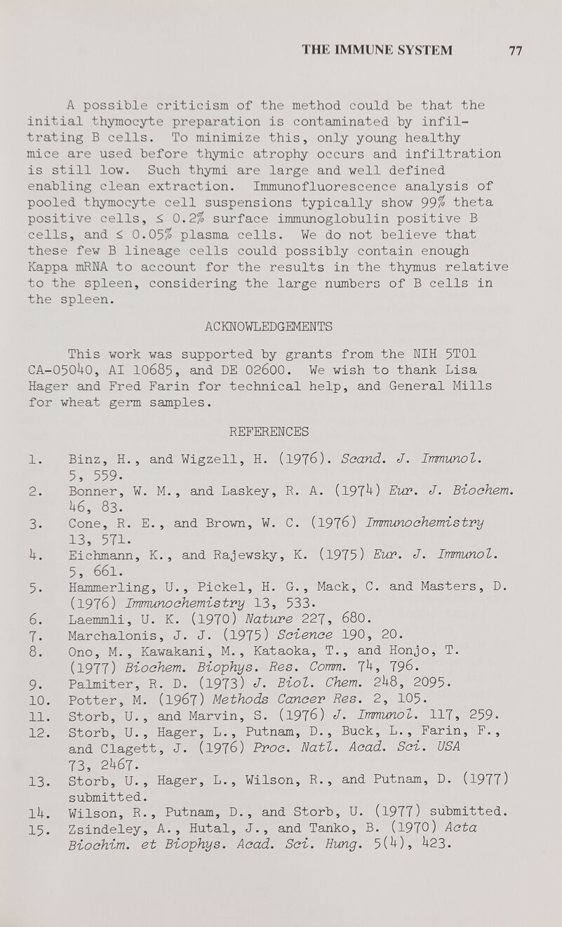 THE IMMUNE SYSTEM 77 A possible criticism of the method could be that the initial thymocyte preparation is contaminated by infil¬ trating В cells. To minimize this, only young healthy mice are used before thymic atrophy occurs and infiltration is still low. Such thymi are large and well defined enabling clean extraction. Immunofluorescence analysis of pooled thymocyte cell suspensions typically show 99% theta positive cells, 0.2^ surface immunoglobulin positive В cells, and < 0.05^ plasma cells. We do not believe that these few В lineage cells could possibly contain enough Kappa mRNA to accoiint for the results in the thymus relative to the spleen, considering the large numbers of В cells in the spleen. AC KNOWLEDGEMENTS This work was supported by grants from the NIH 5T01 CA-O50UO, AI 10685, and DE 02б00. We wish to thank Lisa Hager and Fred Farin for technical help, and General Mills for wheat germ samples. REFERENCES 1. Binz, H., and Wigzell, H. (19T6). Saand. J. Irmunot. 5, 559. 2. Bonner, W, M., and Laskey, R. A. (197^) Eiœ. J. Bioohem. U6, 83. 3. Cone, R. E., and Brown, W. C. (1976) Immunoehemistry 13, 571. Ì4-. Eichmann, K. , and Rajewsky, K. (1975) EuP. J. Immunol. 5, 661. 5. Hammerling, U., Pickel, H. G., Mack, С. and Masters, D. (1976) Immunochemistry 13, 533. 6. Laemmli, U. K. (l970) Nature 227, 68O. 7. Marchalonis, J. J. (1975) Science I90, 20. 8. Ono, M. , Kawakani, M., Kataoka, T., and Honjo, T. (1977) Biochem. Biophys. Res. Comm. 7^> 796. 9. Palmiter, R. D. (1973) J- Biot. Chem. 2^8, 2095. 10. Potter, M. (1967) Methods Cancer Res. 2, 105. 11. Storb, U., and Marvin, S. (1976) J. Immunol. 117, 259. 12. Storb, U. , Hager, L., Putnam, D., Buck, L., Farin, F., and Clagett, J. (1976) Proc. Natl. Acad. Sci. USA 73, 2U67. 13. Storb, U., Hager, L., Wilson, R., and Putnam, D. (1977) submitted. li|. Wilson, R., Putnam, D., and Storb, U. (1977) submitted. 15. Zsindeley, A., Hutal, J., and Tanko, B. (1970) Acta Biochim. et Biophys. Acad. Sci. Hung. 5(^)5 ^23.