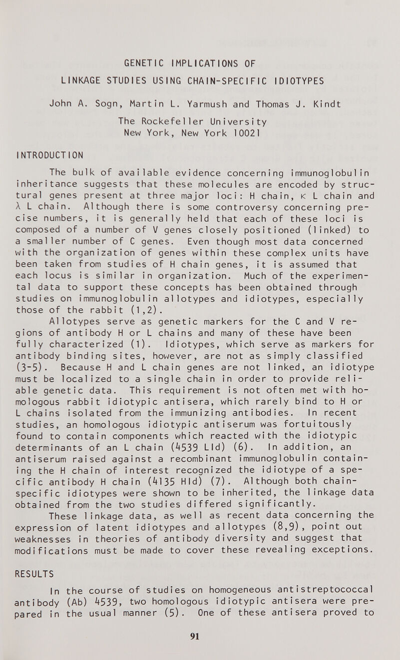 GENETIC IMPLICATIONS OF LINKAGE STUDIES USING CHAIN-SPECIFIC IDIOTYPES John A. Sogn, Martin L. Yarmush and Thomas J. Kindt The Rockefeller University New York, New York 10021 INTRODUCTION The bulk of available evidence concerning immunoglobulin inheritance suggests that these molecules are encoded by struc¬ tural genes present at three major loci: H chain, к L chain and Л L chain. Although there is some controversy concerning pre¬ cise numbers, it is generally held that each of these loci is composed of a number of V genes closely positioned (linked) to a smaller number of С genes. Even though most data concerned with the organization of genes within these complex units have been taken from studies of H chain genes, it is assumed that each locus is similar in organization. Much of the experimen¬ tal data to support these concepts has been obtained through studies on immunoglobulin allotypes and idiotypes, especially those of the rabbit (1,2). Allotypes serve as genetic markers for the С and V re¬ gions of antibody H or L chains and many of these have been fully characterized (l). Idiotypes, which serve as markers for antibody binding sites, however, are not as simply classified (3~5). Because H and L chain genes are not linked, an idiotype must be localized to a single chain in order to provide reli¬ able genetic data. This requirement is not often met with ho¬ mologous rabbit idiotypic antisera, which rarely bind to H or L chains isolated from the immunizing antibodies. In recent studies, an homologous idiotypic antiserum was fortuitously found to contain components which reacted with the idiotypic determinants of an L chain (4539 Lid) (6). In addition, an antiserum raised against a recombinant immunoglobulin contain¬ ing the H chain of interest recognized the idiotype of a spe¬ cific antibody H chain (4135 Hid) (7). Although both chain- specific idiotypes were shown to be inherited, the linkage data obtained from the two studies differed significantly. These linkage data, as well as recent data concerning the expression of latent idiotypes and allotypes (8,9), point out weaknesses in theories of antibody diversity and suggest that modifications must be made to cover these revealing exceptions. RESULTS In the course of studies on homogeneous ant i streptococcal antibody (Ab) 4539, two homologous idiotypic antisera were pre¬ pared in the usual manner (5). One of these antisera proved to 91