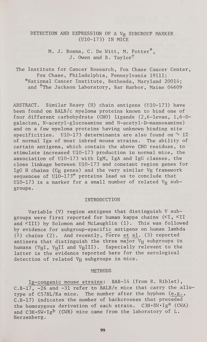 DETECTION AND EXPRESSION OF A Уц SUBGROUP MARKER (U10--173) IN MICE M. J. Bosma, C. De Witt, M. Potter*, J. Owen and В. Taylor^ The Institute for Cancer Research, Fox Chase Cancer Center, Fox Chase, Philadelphia, Pennsylvania 19111; *National Cancer Institute, Bethesda, Maryland 20014; and ^The Jackson Laboratory, Bar Harbor, Maine 04609 ABSTRACT. Similar Heavy (H) chain antigens (UlO-173) have been found on BALB/c myeloma proteins known to bind one of four different carbohydrate (CHO) ligands (2,6-levan, 1,6~D- galactan, N-acetyl-glucosamine and N-acetyl-D-mannosamine) and on a few myeloma proteins having unknown binding site specificities. UlO-173 determinants are also found on 1% of normal Igs of most inbred mouse strains. The ability of certain antigens, which contain the above CHO residues, to stimulate increased UlO-173 production in normal mice, the association of UlO-173 with IgM, IgA and IgG classes, the close linkage between UlO-173 and constant region genes for IgG H chains (Сц genes) and the very similar Vh framework sequences of UlO-173^ proteins lead us to conclude that UlO-173 is a marker for a small number of related Уд sub¬ groups . INTRODUCTION Variable (V) region antigens that distinguish V sub¬ groups were first reported for human kappa chains (kI , КЦ and Kill) by Solomon and McLaughlin (1). This was followed by evidence for subgroup-specific antigens on human lambda (A.) chains (2). And recently. Forre et £l. (3) reported antisera that distinguish the three major Vjj subgroups in himans (V^I, VjjII and V^III) . Especially relevant to the latter is the evidence reported here for the serological detection of related Vh subgroups in mice. METHODS Ig-congenic mouse strains; BAB-14 (from R. Riblet), C.B-17, -26 and -31 refer to BALB/c mice that carry the allo¬ type of C57BL/Ka mice. The number after the hyphen (e.g., C.B-17) indicates the number of backcrosses that preceded the homozygous derivation of each strain. C3H*SW*Ig^ (CWA) and C3H»SW*Ig^ (CWB) mice came from the laboratory of L. Herzenberg. 99