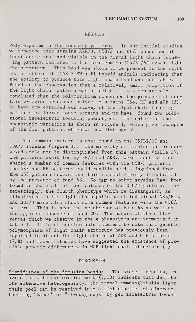 THE IMMUNE SYSTEM 109 RESULTS Polymorphism in the focusing patterns; In our Initial studies we reported that strains AKR/J, C58/J and RF/J possessed at least one extra band visible In the normal light chain focus¬ ing pattern compared to the more common (C57Bl/6J-type) light chain pattern. This band was shown to be present In the light chain pattern of (C58 X SWR) Fl hybrid animals indicating that the ability to produce this light chain band was heritable. Based on the observation that a relatively small proportion of the light chain pattern was affected, it was tentatively concluded that the polymorphism concerned the presence of cer¬ tain v-region sequences unique to strains C58, RF and AKR (5). We have now extended our survey of the light chain focusing patterns of inbred mouse strains and we have found two addi¬ tional isoelectric focusing phenotypes. The nature of the phenotypic variation is shown in Figure 1, which gives examples of the four patterns which we now distinguish. The common pattern is that found in the C57B1/6J and CBA/J strains (Figure 1). The majority of strains so far sur¬ veyed could not be distinguished from this pattern (table I). The patterns exhibited by RF/J and AKR/J were identical and shared a number of common features with the C58/J pattern. The AKR and RF patterns could readily be distinguished from the C58 pattern however and this is most clearly illustrated by the presence of band 63. So far no other strains have been found to share all of the features of the C58/J pattern. In¬ terestingly, the fourth phenotype which we distinguish, as illustrated in the light chain patterns of individual NZB/BlnJ arid BDP/J mice also shows some common features with the C58/J pattern. This is seen in the absence of band 63 as well as the apparent absence of band 20. The nature of the diffe¬ rences which we observe in the 4 phenotypes are summarized in table I. It is of considerable interest to note that genetic polymorphism of light chain structure has previously been reported to affect the light chains of AKR and C58 strains (7,8) and recent studies have suggested the existence of pos¬ sible genetic differences in NZB light chain structure (9). DISCUSSION Slgniflance of the focusing bands: The present results, in agreement with our earlier work (5,10) indicate that despite its extensive heterogeneity, the normal immunoglobulin light chain pool can be resolved into a finite series of discrete focusing bands or iF-subgroups by gel isoelectric focus-