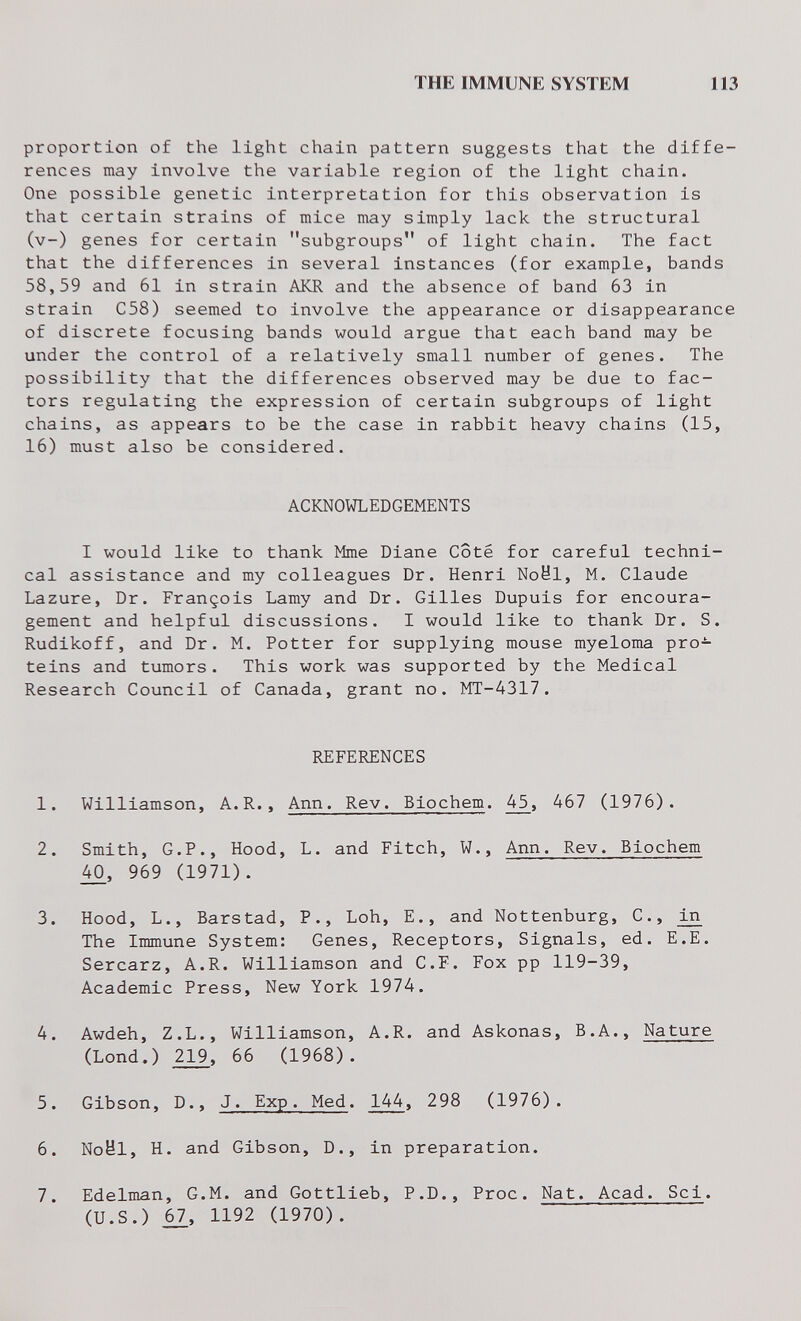 THE IMMUNE SYSTEM 113 proportion of the light chain pattern suggests that the diffe¬ rences may involve the variable region of the light chain. One possible genetic interpretation for this observation is that certain strains of mice may simply lack the structural (v-) genes for certain subgroups of light chain. The fact that the differences in several instances (for example, bands 58,59 and 61 in strain AKR and the absence of band 63 in strain C58) seemed to involve the appearance or disappearance of discrete focusing bands would argue that each band may be under the control of a relatively small number of genes. The possibility that the differences observed may be due to fac¬ tors regulating the expression of certain subgroups of light chains, as appears to be the case in rabbit heavy chains (15, 16) must also be considered. ACKNOWLEDGEMENTS I would like to thank Mme Diane Côté for careful techni¬ cal assistance and my colleagues Dr. Henri Noël, M. Claude Lazure, Dr. François Lamy and Dr. Gilles Dupuis for encoura¬ gement and helpful discussions. I would like to thank Dr. S. Rudikoff, and Dr. M. Potter for supplying mouse myeloma pro¬ teins and tumors. This work was supported by the Medical Research Council of Canada, grant no. MT-4317. REFERENCES 1. Williamson, A.R., Ann. Rev. Biochem. 45, 467 (1976). 2. Smith, G.P., Hood, L. and Fitch, W., Ann. Rev. Biochem 969 (1971). 3. Hood, L., Barstad, P., Loh, E., and Nottenburg, C., Ы The Immune System: Genes, Receptors, Signals, ed. E.E. Sercarz, A.R. Williamson and С.F. Fox pp 119-39, Academic Press, New York 1974. 4. Awdeh, Z.L., Williamson, A.R. and Askonas, B.A., Nature (Lond.) 2^, 66 (1968). 5. Gibson, D., J. Exp. Med. 144, 298 (1976). 6. Noël, H. and Gibson, D., in preparation. 7. Edelman, G.M. and Gottlieb, P.D., Proc. Nat. Acad. Sci. (U.S.) i7, 1192 (1970).