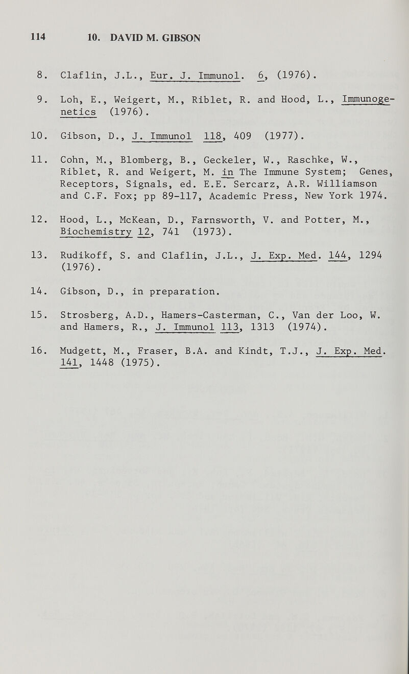 114 10. DAVID M. GIBSON 8. Ciaf lin, J.L., Eur. J. Immunol. j6, (1976). 9. Loh, е., Weigert, M., Rlblet, R. and Hood, L., Immunоge¬ netics (1976). 10. Gibson, D., J. Immunol 118, 409 (1977). 11. Cohn, M., Blomberg, В., Geckeier, W., Raschke, W., Riblet, R. and Weigert, M. ^ The Immune System; Genes, Receptors, Signals, ed. E.E. Sercarz, A.R. Williamson and C.F. Fox; pp 89-117, Academic Press, New York 1974. 12. Hood, L., McKean, D., Farnsworth, V. and Potter, M., Biochemistry 12, 741 (1973). 13. Rudikoff, S. and Ciaflin, J.L., J. Exp. Med. 144, 1294 (1976) . 14. Gibson, D., in preparation. 15. Strosberg, A.D., Hamers-Casterman, C., Van der Loo, W. and Hamers, R., J. Immunol 113, 1313 (1974). 16. Mudgett, M., Fraser, В.A. and Kindt, T.J., J. Exp. Med. 141, 1448 (1975).