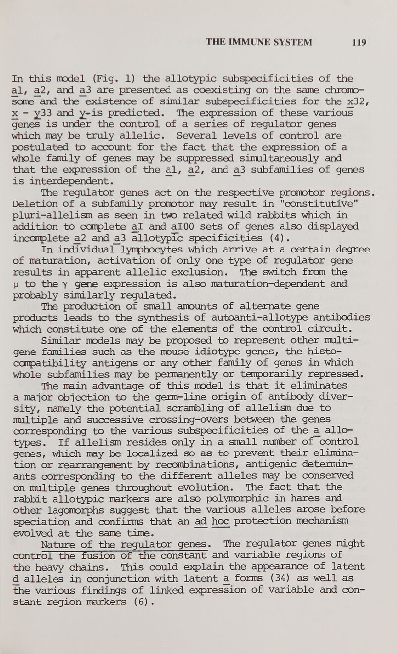 THE IMMUNE SYSTEM 119 In this model (Fig. 1) the allotypic subspecificities of the al, a2, and a^3 are presented as coexisting on the saine chrorno- some and the existence of similar subspecificities for the x32, X - ^33 and ^-is predicted. Ihe expression of these various genes is under the control of a series of regulator genes Vilich may be truly allelic. Several levels of control are postulated to account for the fact that the ej^ression of a whole family of genes may be suppressed simultaneously and that the expression of the al, a2, and аЗ siobfamilies of genes is interdependent. The regiilator genes act on the respective prcanotor regions. Deletion of a subfamily promotor may result in constitutive pluri-allelism as seen in two related wild rabbits v^iich in addition to catplete al and alOO sets of genes also displayed incaiplete a2 and аЗ allotypTc specificities (4). In individual lynphocytes which arrive at a certain degree of maturation, activation of only one type of regulator gene results in apparent allelic exclusion. The s\d.tch from the у to the Y gsTiG expression is also maturation-dependent and probably similarly regulated. The production of small anounts of alternate gene products leads to the synthesis of autoanti-allotype antibodies which constitute one of the elements of the control circuit. Similar models may be proposed to represent other multi- gene families such as the mouse idiotype genes, the histo- ccrrpatibility antigens or any other family of genes in which whole subfamilies may be permanently or taiçorarily repressed. The main advantage of this model is that it eliminates a major objection to the germr-line origin of antibocfy diver¬ sity, namely the potential scrambling of alleliam due to multiple and successive crossing-overs between the genes corresponding to the various subspecificities of the a allo¬ types. If allelism resides only in a small number of control genes, which may be localized so as to prevent their elimina¬ tion or rearrangement by recombinations, antigenic determin¬ ants corresponding to the different alleles may be conserved on multiple genes throughout evolution. The fact that the rabbit allotypic narkers are also polymorphic in hares and other lagcmorphs suggest that the various alleles arose before speciation and confirms that an ^ hoc protection mechanism evolved at the same time. Nature of the regulator genes. The regulator genes might control the fusion of the constant and variable regions of the heavy chains. This could e5Ç)lain the appearance of latent d alleles in conjunction with latent a forms (34) as well as the varions findings of linked eJфression of variable and con¬ stant region markers (6) .