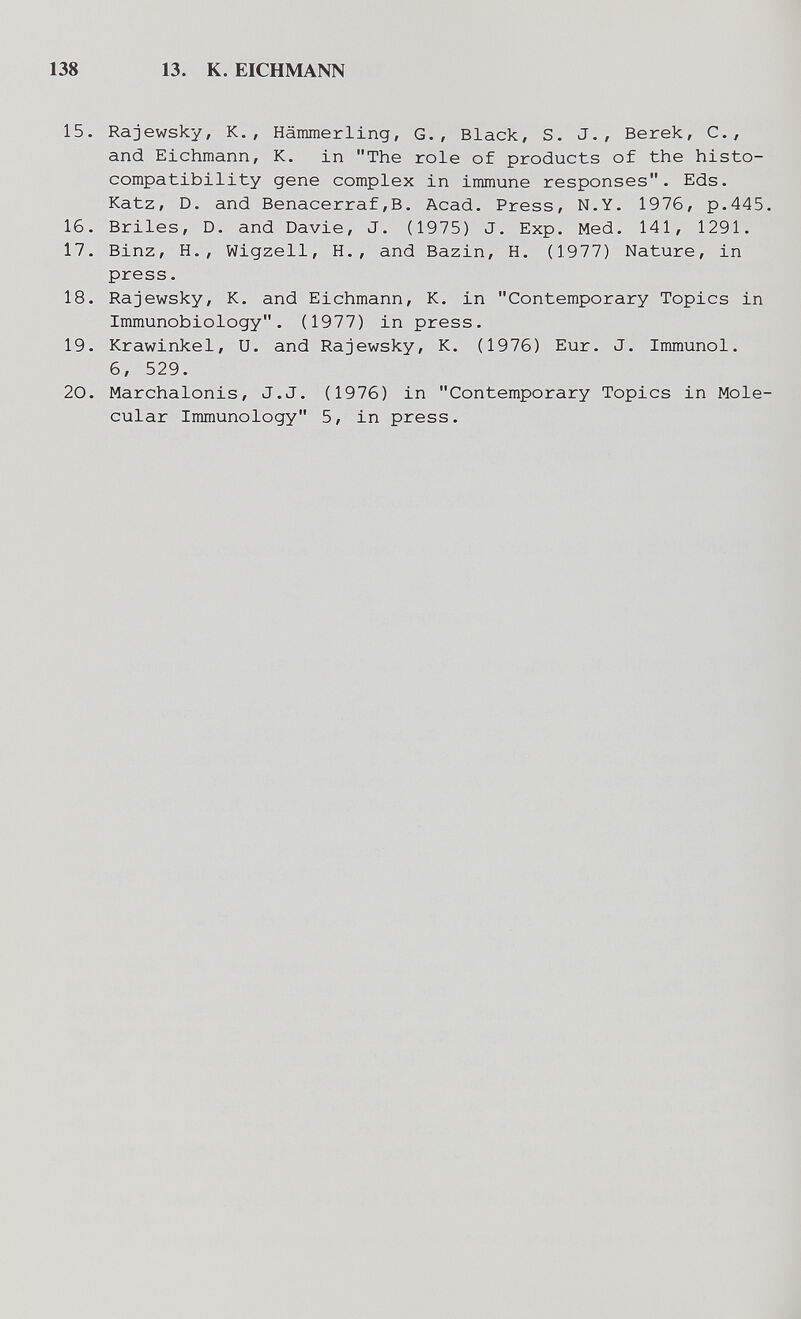 138 13. К. EICHMANN 15. Rajewsky, К., Hämmerling, G., Black, S. J., Berek, С., and Eichmann, К. in The role of products of the histo¬ compatibility gene complex in immune responses. Eds. Katz, D. and Benacerraf,В. Acad. Press, N.Y. 1976, p.445. 16. Briles, D. and Davie, J. (1975) J. Exp. Med. 141, 1291. 17. Binz, H., Wigzell, H., and Bazin, H. (1977) Nature, in press. 18. Rajewsky, K. and Eichmann, К. in Contemporary Topics in Immunobiology. (1977) in press. 19. Krawinkel, U. and Rajewsky, K. (1976) Eur. J. Immunol. 6, 529. 20. Marchalonis, J.J. (1976) in Contemporary Topics in Mole¬ cular Immunology 5, in press.