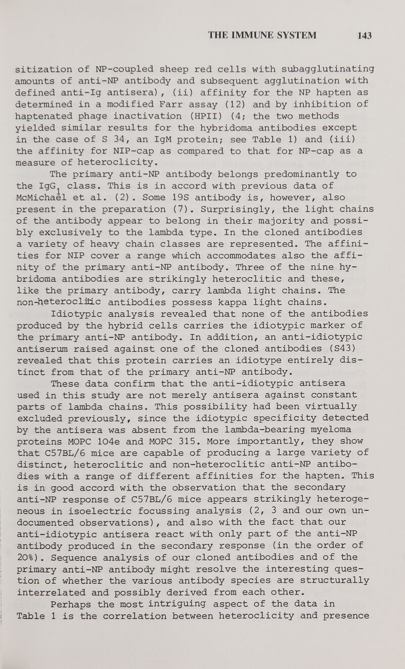 THE IMMUNE SYSTEM 143 sitization of NP-coupled sheep red cells with subagglutinating amounts of anti-NP antibody and subsequent agglutination with defined anti-Ig antisera), (ii) affinity for the NP hapten as determined in a modified Farr assay (12) and by inhibition of haptenated phage inactivation (HPII) (4; the two methods yielded similar results for the hybridoma antibodies except in the case of S 34, an IgM protein; see Table 1) and (iii) the affinity for NIP-cap as compared to that for NP-cap as a measure of heteroclicity. The primary anti-NP antibody belongs predominantly to the IgG^ class. This is in accord with previous data of McMichael et al. (2). Some 19S antibody is, however, also present in the preparation (7). Surprisingly, the light chains of the antibody appear to belong in their majority and possi¬ bly exclusively to the lambda type. In the cloned antibodies a variety of heavy chain classes are represented. The affini¬ ties for NIP cover a range which accommodates also the affi¬ nity of the primary anti-NP antibody. Three of the nine hy¬ bridoma antibodies are strikingly heteroclitic and these, like the primary antibody, carry lambda light chains. The non-heteroclitLc antibodies possess kappa light chains. Idiotypic analysis revealed that none of the antibodies produced by the hybrid cells carries the idiotypic marker of the primary anti-NP antibody. In addition, an anti-idiotypic antiserum raised against one of the cloned antibodies (S43) revealed that this protein carries an idiotype entirely dis¬ tinct from that of the primary anti-NP antibody. These data confirm that the anti-idiotypic antisera used in this study are not merely antisera against constant parts of lambda chains. This possibility had been virtually excluded previously, since the idiotypic specificity detected by the antisera was absent from the lambda-bearing myeloma proteins MOPC l04e and MOPC 315. More importantly, they show that C57BL/6 mice are capable of producing a large variety of distinct, heteroclitic and non-heteroclitic anti-NP antibo¬ dies with a range of different affinities for the hapten. This is in good accord with the observation that the secondary anti-NP response of C57BL/6 mice appears strikingly heteroge¬ neous in isoelectric focussing analysis (2, 3 and our own un¬ documented observations), and also with the fact that our anti-idiotypic antisera react with only part of the anti-NP antibody produced in the secondary response (in the order of 20%). Sequence analysis of our cloned antibodies and of the primary anti-NP antibody might resolve the interesting ques¬ tion of whether the various antibody species are structurally interrelated and possibly derived from each other. Perhaps the most intriguing aspect of the data in ij Table 1 is the correlation between heteroclicity and presence