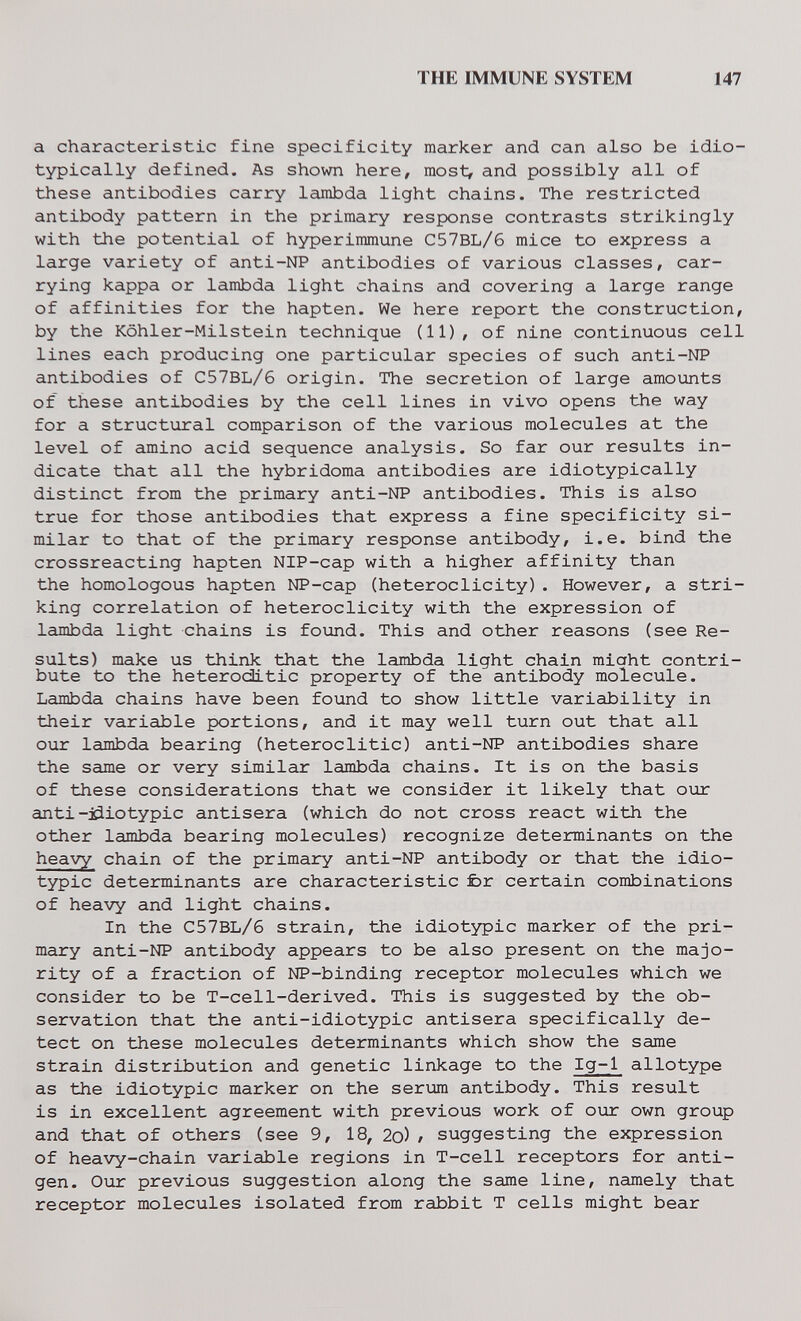 THE IMMUNE SYSTEM 147 a characteristic fine specificity marker and can also be idio- typically defined. As shown here, most, and possibly all of these antibodies carry lambda light chains. The restricted antibody pattern in the primary response contrasts strikingly with the potential of hyperimmune C57BL/6 mice to express a large variety of anti-NP antibodies of various classes, car¬ rying kappa or lambda light chains and covering a large range of affinities for the hapten. We here report the construction, by the Köhler-Milstein technique (11), of nine continuous cell lines each producing one particular species of such anti-NP antibodies of C57BL/6 origin. The secretion of large amounts of these antibodies by the cell lines in vivo opens the way for a structural comparison of the various molecules at the level of amino acid sequence analysis. So far our results in¬ dicate that all the hybridoma antibodies are idiotypically distinct from the primary anti-NP antibodies. This is also true for those antibodies that express a fine specificity si¬ milar to that of the primary response antibody, i.e. bind the crossreacting hapten NIP-cap with a higher affinity than the homologous hapten NP-cap (heteroclicity). However, a stri¬ king correlation of heteroclicity with the expression of lambda light chains is found. This and other reasons (see Re¬ sults) make us think that the lambda light chain miaht contri¬ bute to the heteroditic property of the antibody molecule. Lambda chains have been found to show little variability in their variable portions, and it may well turn out that all our lambda bearing (heteroditic) anti-NP antibodies share the same or very similar lambda chains. It is on the basis of these considerations that we consider it likely that our anti-jdiotypic antisera (which do not cross react with the other lambda bearing molecules) recognize determinants on the heavy chain of the primary anti-NP antibody or that the idio¬ typic determinants are characteristic fcr certain combinations of heavy and light chains. In the C57BL/6 strain, the idiotypic marker of the pri¬ mary anti-NP antibody appears to be also present on the majo¬ rity of a fraction of NP-binding receptor molecules which we consider to be T-cell-derived. This is suggested by the ob¬ servation that the anti-idiotypic antisera specifically de¬ tect on these molecules determinants which show the same strain distribution and genetic linkage to the Ig-1 allotype as the idiotypic marker on the serum antibody. This result is in excellent agreement with previous work of our own group and that of others (see 9, 18, 2o) / suggesting the expression of heavy-chain variable regions in T-cell receptors for anti¬ gen. Our previous suggestion along the same line, namely that receptor molecules isolated from rabbit T cells might bear