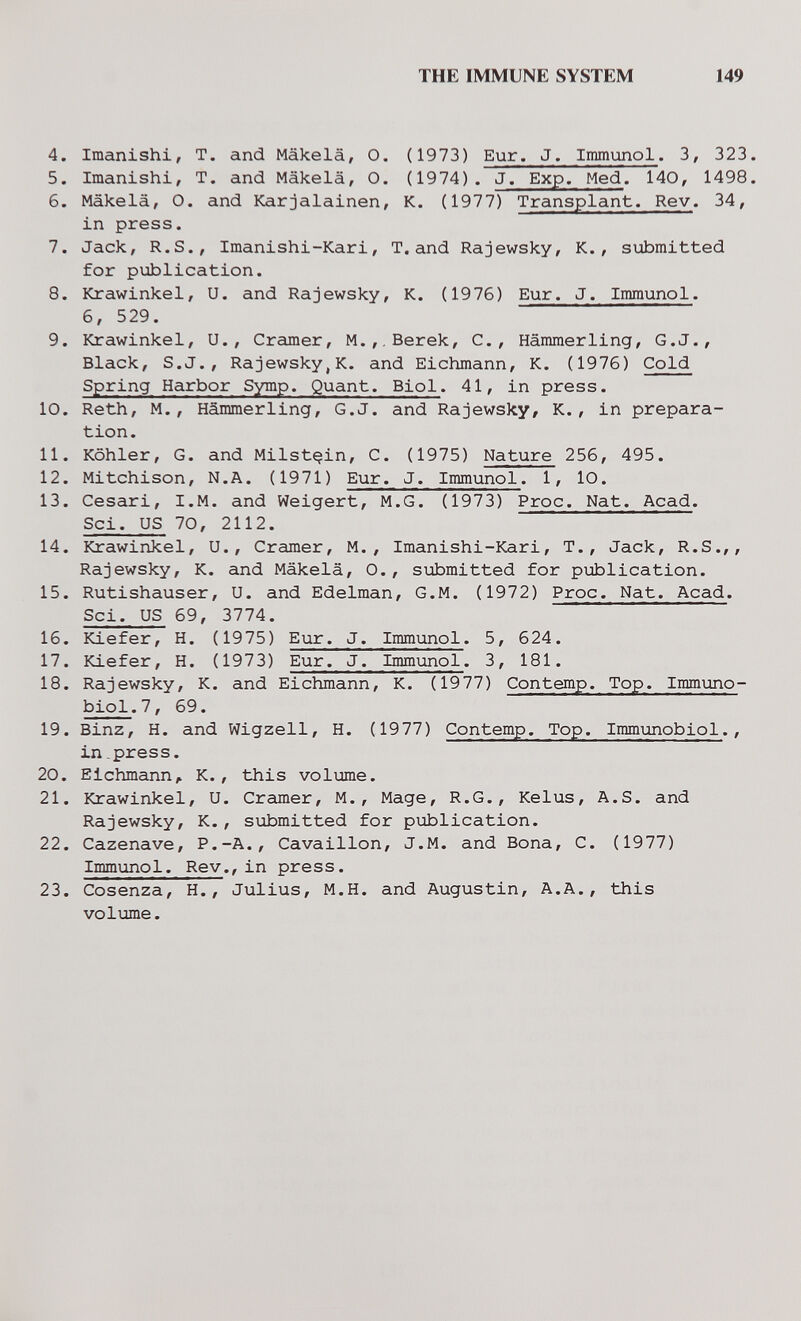 THE IMMUNE SYSTEM 149 4. Imanishi, T. and Mäkelä, О. (1973) Eur. J. Immunol. 3, 323. 5. Imanishi, T. and Mäkelä, О. (1974). J. Exp. Med. 140, 1498. 6. Mäkelä, О. and Karjalainen, K. (1977) Transplant. Rev. 34, in press. 7. Jack, R.S., Imanishi-Kari, T.and Rajewsky, K., submitted for publication. 8. Krawinkel, U. and Rajewsky, K. (1976) Eur. J. Immunol. 6, 529. 9. Krawinkel, U., Cramer, M.,.Berek, C., Hämmerling, G.J., Black, S.J., Rajewsky,K. and Eichmann, К. (1976) Cold Spring Harbor Symp. Quant. Biol. 41, in press. 10. Reth, M., Hämmerling, G.J. and Rajewsky, K., in prepara¬ tion. 11. Köhler, G. and Milst^in, C. (1975) Nature 256, 495. 12. Mitchison, N.A. (1971) Eur. J. Immunol. 1, 10. 13. Cesari, I.M. and Weigert, M.G. (1973) Proc. Nat. Acad. Sci. US 70, 2112. 14. Krawinkel, U., Cramer, M., Imanishi-Kari, T., Jack, R.S.,, Rajewsky, K. and Mäkelä, О., submitted for publication. 15. Rutishauser, U. and Edelman, G.M. (1972) Proc. Nat. Acad. Sci. US 69, 3774. 16. ICiefer, H. (1975) Eur. J. Immunol. 5, 624. 17. Kiefer, H. (1973) Eur. J. Immunol. 3, 181. 18. Rajewsky, K. and Eichmann, К. (1977) Contemp. Top. Immiino- biol.7, 69. 19. Binz, H. and Wigzell, H. (1977) Contemp. Top. Immunobiol., in.press. 20. Eichmann^ K., this volume. 21. Krawinkel, U. Cramer, M., Mage, R.G., Kelus, A.S. and Rajewsky, K., submitted for publication. 22. Cazenave, P.-A., Cavaillon, J.M. and Bona, C. (1977) Immunol. Rev., in press. 23. Cosenza, H., Julius, M.H. and Augustin, A.A., this volume.