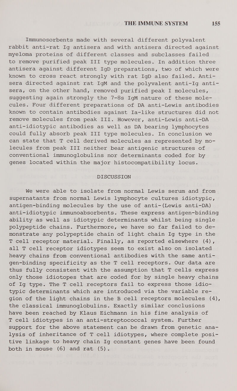 THE IMMUNE SYSTEM 155 Immunosorbents made with several different polyvalent rabbit anti-rat Ig antisera and with antisera directed against myeloma proteins of different classes and subclasses failed to remove purified peak III type molecules. In addition three antisera against different IgD preparations, two of which were known to cross react strongly with rat IgD also failed. Anti- sera directed against rat IgM and the polyvalent anti-Ig anti- sera, on the other hand, removed purified peak I molecules, suggesting again strongly the 7-8s IgM nature of these mole¬ cules. Four different preparations of DA anti-Lewis antibodies known to contain antibodies against la-like structures did not remove molecules from peak III. However, anti-Lewis anti-DA anti-idiotypic antibodies as well as DA bearing lymphocytes could fully absorb peak III type molecules. In conclusion we can state that T cell derived molecules as represented by mo¬ lecules from peak III neither bear antigenic structures of conventional immunoglobulins nor determinants coded for by genes located within the major histocompatibility locus. DISCUSSION We were able to isolate from normal Lewis serum and from supernatants from normal Lewis lymphocyte cultures idiotypic, antigen-binding molecules by the use of anti-(Lewis anti-DA) anti-idiotypic immunoabsorbents. These express antigen-binding ability as well as idiotypic determinants whilst being single polypeptide chains. Furthermore, we have so far failed to de¬ monstrate any polypeptide chain of light chain Ig type in the T cell receptor material. Finally, as reported elsewhere (4), all T cell receptor idiotypes seem to exist also on isolated heavy chains from conventional antibodies with the same anti¬ gen-binding specificity as the T cell receptors. Our data are thus fully consistent with the assumption that T cells express only those idiotopes that are coded for by single heavy chains of Ig type. The T cell receptors fail to express those idio¬ typic determinants which are introduced via the variable re¬ gion of the light chains in the В cell receptors molecules (4), the classical immunoglobulins. Exactly similar conclusions have been reached by Klaus Eichmann in his fine analysis of T cell idiotypes in an anti-streptococcal system. Further support for the above statement can be drawn from genetic ana¬ lysis of inheritance of T cell idiotypes, where complete posi¬ tive linkage to heavy chain Ig constant genes have been found both in mouse (6) and rat (5).