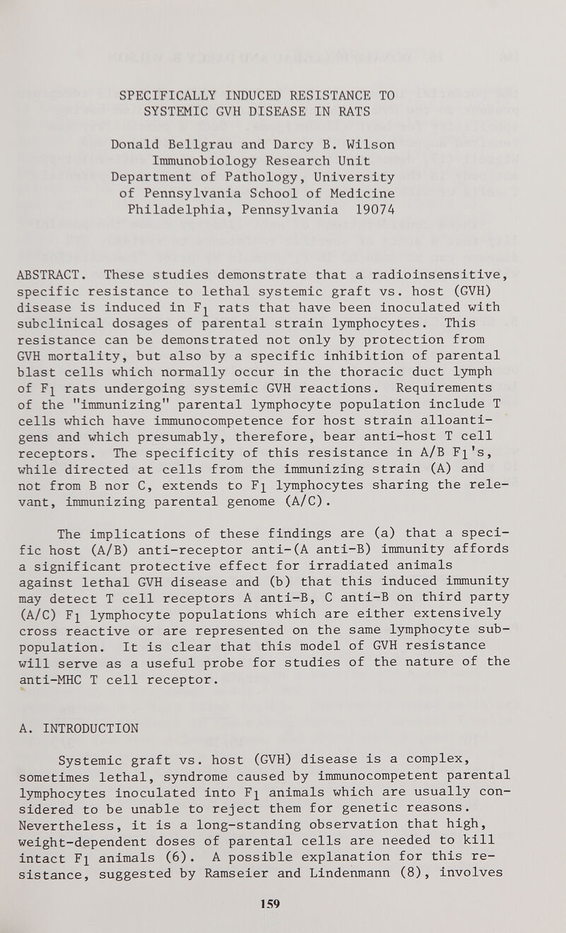 SPECIFICALLY INDUCED RESISTANCE TO SYSTEMIC GVH DISEASE IN RATS Donald Bellgrau and Darcy B. Wilson Iiranunobiology Research Unit Department of Pathology, University of Pennsylvania School of Medicine Philadelphia, Pennsylvania 19074 ABSTRACT. These studies demonstrate that a radioinsensitive, specific resistance to lethal systemic graft vs. host (GVH) disease is induced in rats that have been inoculated with subclinical dosages of parental strain lymphocytes. This resistance can be demonstrated not only by protection from GVH mortality, but also by a specific inhibition of parental blast cells which normally occur in the thoracic duct lymph of F]^ rats undergoing systemic GVH reactions. Requirements of the immunizing parental lymphocyte population include T cells which have immunocompetence for host strain alloanti- gens and which presumably, therefore, bear anti-host T cell receptors. The specificity of this resistance in A/B F^'s, while directed at cells from the immunizing strain (A) and not from В nor C, extends to F^ lymphocytes sharing the rele¬ vant, immunizing parental genome (A/C). The implications of these findings are (a) that a speci¬ fic host (A/B) anti-receptor anti-(A anti-B) immunity affords a significant protective effect for irradiated animals against lethal GVH disease and (b) that this induced immunity may detect T cell receptors A anti-B, С anti-B on third party (A/C) F]^ lymphocyte populations which are either extensively cross reactive or are represented on the same lymphocyte sub- population. It is clear that this model of GVH resistance will serve as a useful probe for studies of the nature of the anti-MHC T cell receptor. A. INTRODUCTION Systemic graft vs. host (GVH) disease is a complex, sometimes lethal, syndrome caused by immunocompetent parental lymphocytes inoculated into F]^ animals which are usually con¬ sidered to be unable to reject them for genetic reasons. Nevertheless, it is a long-standing observation that high, weight-dependent doses of parental cells are needed to kill intact Fl animals (6). A possible explanation for this re¬ sistance, suggested by Ramseier and Lindenmann (8), involves 159