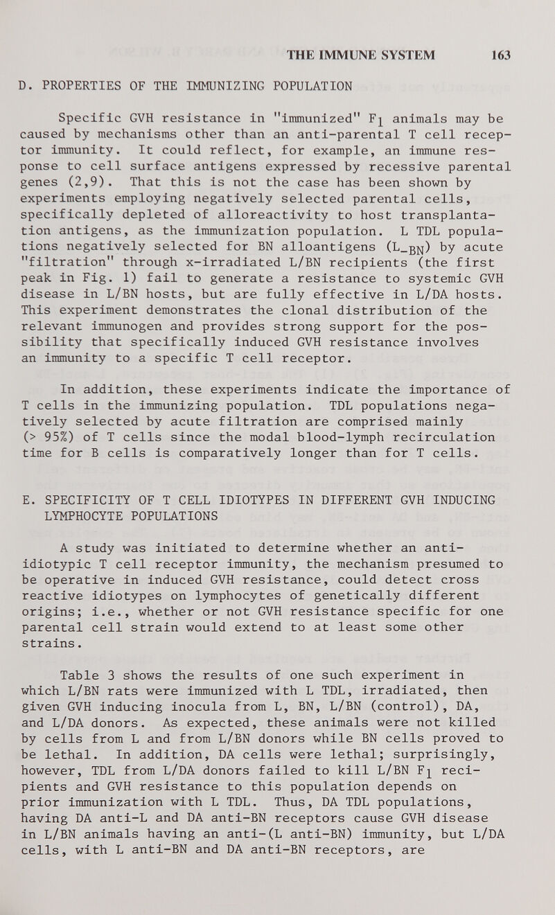 THE IMMUNE SYSTEM 163 D. PROPERTIES OF THE IMMUNIZING POPULATION Specific GVH resistance in immunized animals may be caused by mechanisms other than an anti-parental T cell recep¬ tor immunity. It could reflect, for example, an immune res¬ ponse to cell surface antigens expressed by recessive parental genes (2,9). That this is not the case has been shown by experiments employing negatively selected parental cells, specifically depleted of alloreactivity to host transplanta¬ tion antigens, as the immunization population. L TDL popula¬ tions negatively selected for BN alloantigens (L_bj^) by acute filtration through x-irradiated L/BN recipients (the first peak in Fig. 1) fail to generate a resistance to systemic GVH disease in L/BN hosts, but are fully effective in L/DA hosts. This experiment demonstrates the clonal distribution of the relevant immunogen and provides strong support for the pos¬ sibility that specifically induced GVH resistance involves an immunity to a specific T cell receptor. In addition, these experiments indicate the importance of T cells in the immunizing population. TDL populations nega¬ tively selected by acute filtration are comprised mainly (> 95%) of T cells since the modal blood-lymph recirculation time for В cells is comparatively longer than for T cells. E. SPECIFICITY OF T CELL IDIOTYPES IN DIFFERENT GVH INDUCING LYMPHOCYTE POPULATIONS A study was initiated to determine whether an anti- idiotypic T cell receptor immunity, the mechanism presumed to be operative in induced GVH resistance, could detect cross reactive idiotypes on lymphocytes of genetically different origins; i.e., whether or not GVH resistance specific for one parental cell strain would extend to at least some other strains. Table 3 shows the results of one such experiment in which L/BN rats were immunized with L TDL, Irradiated, then given GVH inducing inocula from L, BN, L/BN (control), DA, and L/DA donors. As expected, these animals were not killed by cells from L and from L/BN donors while BN cells proved to be lethal. In addition, DA cells were lethal; surprisingly, however, TDL from L/DA donors failed to kill L/BN Freci¬ pients and GVH resistance to this population depends on prior immunization with L TDL. Thus, DA TDL populations, having DA anti-L and DA anti-BN receptors cause GVH disease in L/BN animals having an anti-(L anti-BN) immunity, but L/DA cells, with L anti-BN and DA anti-BN receptors, are