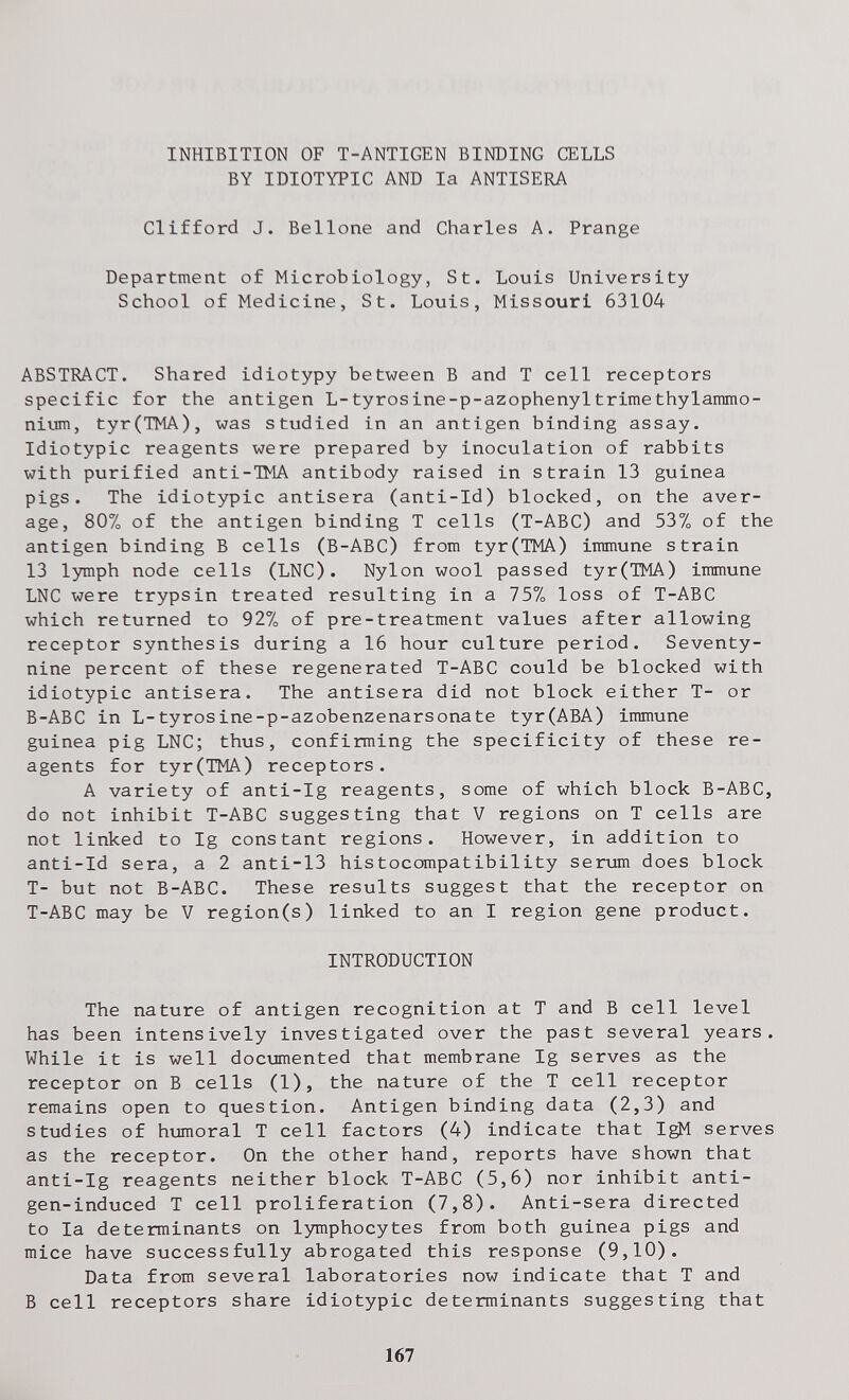 INHIBITION OF T-ANTIGEN BINDING CELLS BY IDIOTYPIC AND la ANTISERA Clifford J. Bellone and Charles A. Prange Department of Microbiology, St. Louis University School of Medicine, St. Louis, Missouri 63104 ABSTRACT. Shared idiotypy between В and T cell receptors specific for the antigen L-tyrosine-p-azophenyltrimethylammo- nium, tyr(TMA), was studied in an antigen binding assay. Idiotypic reagents were prepared by inoculation of rabbits with purified anti-ЖА antibody raised in strain 13 guinea pigs. The idiotypic antisera (anti-Id) blocked, on the aver¬ age, 807o of the antigen binding T cells (T-ABC) and 53% of the antigen binding В cells (B-ABC) from tyr(TMA) immune strain 13 lymph node cells (LNC). Nylon wool passed tyr(TMA) immune LNC were trypsin treated resulting in a 15% loss of T-ABC which returned to 92% of pre-treatment values after allowing receptor synthesis during a 16 hour culture period. Seventy- nine percent of these regenerated T-ABC could be blocked with idiotypic antisera. The antisera did not block either T- or B-ABC in L-tyrosine-p-azobenzenarsonate tyr(ABA) immune guinea pig LNC; thus, confirming the specificity of these re¬ agents for tyr(TMA) receptors. A variety of anti-Ig reagents, some of which block B-ABC, do not inhibit T-ABC suggesting that V regions on T cells are not linked to Ig constant regions. However, in addition to anti-Id sera, a 2 anti-13 histocompatibility serum does block T- but not B-ABC. These results suggest that the receptor on T-ABC may be V region(s) linked to an I region gene product. INTRODUCTION The nature of antigen recognition at T and В cell level has been intensively investigated over the past several years. While it is well documented that membrane Ig serves as the receptor on В cells (1), the nature of the T cell receptor remains open to question. Antigen binding data (2,3) and studies of humoral T cell factors (4) indicate that IgM serves as the receptor. On the other hand, reports have shown that anti-Ig reagents neither block T-ABC (5,6) nor inhibit anti¬ gen-induced T cell proliferation (7,8). Anti-sera directed to la determinants on lymphocytes from both guinea pigs and mice have successfully abrogated this response (9,10). Data from several laboratories now indicate that T and В cell receptors share idiotypic determinants suggesting that 167