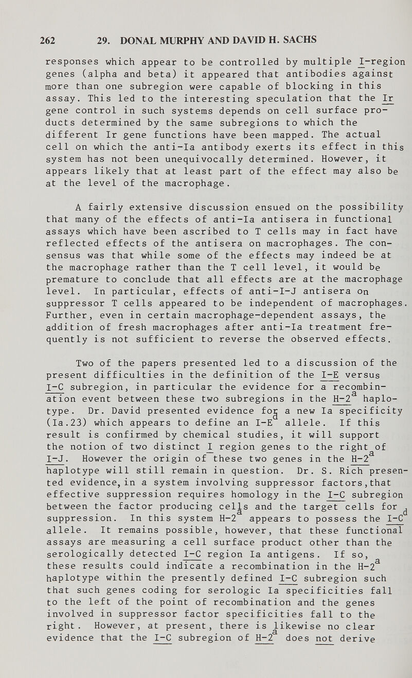 262 29. DONAL MURPHY AND DAVID H. SACHS responses which appear to be controlled by multiple ^-region genes (alpha and beta) it appeared that antibodies against more than one subregion were capable of blocking in this assay. This led to the interesting speculation that the Ir^ gene control in such systems depends on cell surface pro¬ ducts determined by the same subregions to which the different Ir gene functions have been mapped. The actual cell on which the anti-la antibody exerts its effect in this system has not been unequivocally determined. However, it appears likely that at least part of the effect may also be at the level of the macrophage. A fairly extensive discussion ensued on the possibility that many of the effects of anti-la antisera in functional assays which have been ascribed to T cells may in fact have reflected effects of the antisera on macrophages. The con¬ sensus was that while some of the effects may indeed be at the macrophage rather than the T cell level, it would be premature to conclude that all effects are at the macrophage level. In particular, effects of anti-I-J antisera on suppressor T cells appeared to be independent of macrophages. Further, even in certain macrophage-dependent assays, the addition of fresh macrophages after anti-la treatment fre¬ quently is not sufficient to reverse the observed effects. Two of the papers presented led to a discussion of the present difficulties in the definition of the 1-Е versus 1-е subregion, in particular the evidence for a recombin¬ ation event between these two subregions in the H-2 haplo- type. Dr. David presented evidence fog a new la specificity (la.23) which appears to define an 1-Е allele. If this result is confirmed by chemical studies, it will support the notion of two distinct ^ region genes to the right of I-J. However the origin of these two genes in the H-2 haplotype will still remain in question. Dr. S. Rich presen¬ ted evidence, in a system involving suppressor factors,that effective suppression requires homology in the I-C subregion between the factor producing cells and the target cells for ^ suppression. In this system H-2 appears to possess the I-C allele. It remains possible, however, that these functional assays are measuring a cell surface product other than the serologically detected I-C region la antigens. If so, these results could indicate a recombination in the H-2^ haplotype within the presently defined I-C subregion such that such genes coding for serologic la specificities fall to the left of the point of recombination and the genes involved in suppressor factor specificities fall to the right. However, at present, there is likewise no clear evidence that the I-C subregion of H-2 does not derive