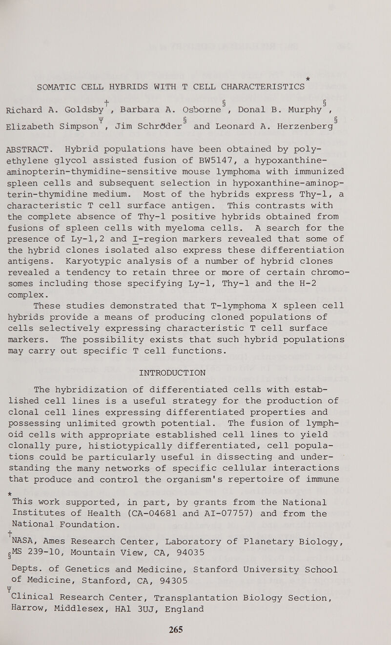 * SOMATIC CELL HYBRIDS WITH T CELL CHARACTERISTICS t § § Richard A. Goldsby / Barbara A. Osborne , Donai В. Murphy , H* § § Elizabeth Simpson , Jim Schröder and Leonard A. Herzenberg ABSTRACT. Hybrid populations have been obtained by poly¬ ethylene glycol assisted fusion of BW5147, a hypoxanthine- aminopterin-thymidine-sensitive mouse lymphoma with immunized spleen cells and subsequent selection in hypoxanthine-aminop- terin-thymidine medium. Most of the hybrids express Thy-1, a characteristic T cell surface antigen. This contrasts with the complete absence of Thy-1 positive hybrids obtained from fusions of spleen cells with myeloma cells. A search for the presence of Ly-1,2 and ^-region markers revealed that some of the hybrid clones isolated also express these differentiation antigens. Karyotypic analysis of a number of hybrid clones revealed a tendency to retain three or more of certain chromo¬ somes including those specifying Ly-1, Thy-1 and the H-2 complex. These studies demonstrated that T-lymphoma X spleen cell hybrids provide a means of producing cloned populations of cells selectively expressing characteristic T cell surface markers. The possibility exists that such hybrid populations may carry out specific T cell functions. INTRODUCTION The hybridization of differentiated cells with estab¬ lished cell lines is a useful strategy for the production of clonal cell lines expressing differentiated properties and possessing iinlimited growth potential. The fusion of lymph¬ oid cells with appropriate established cell lines to yield clonally pure, histiotypically differentiated, cell popula¬ tions could be particularly useful in dissecting and under¬ standing the many networks of specific cellular interactions that produce and control the organism's repertoire of immune * This work supported, in part, by grants from the National Institutes of Health (CA-04681 and AI-07757) and from the National Foundation. t NASA, Ames Research Center, Laboratory of Planetary Biology, gMS 239-10, Mountain View, CA, 94035 Depts. of Genetics and Medicine, Stanford University School of Medicine, Stanford, CA, 94305 Ч' Clinical Research Center, Transplantation Biology Section, Harrow, Middlesex, HAI 3UJ, England 265