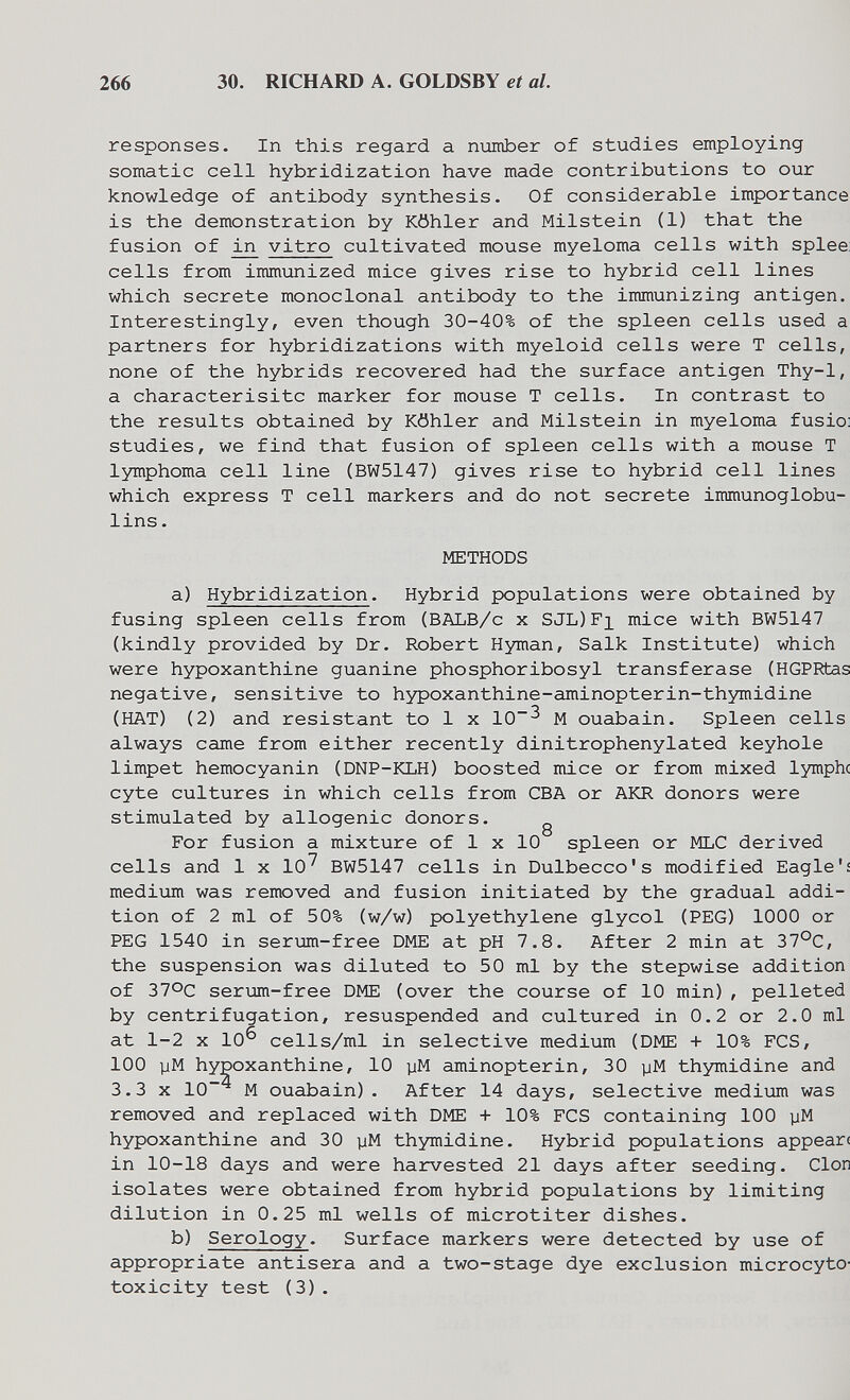 266 30. RICHAIU) A. GOLDSBY et al. responses. In this regard a number of studies employing somatic cell hybridization have made contributions to our knowledge of antibody synthesis. Of considerable importance is the demonstration by Köhler and Milstein (1) that the fusion of vitro cultivated mouse myeloma cells with splee cells from immunized mice gives rise to hybrid cell lines which secrete monoclonal antibody to the immunizing antigen. Interestingly, even though 30-40% of the spleen cells used a partners for hybridizations with myeloid cells were T cells, none of the hybrids recovered had the surface antigen Thy-1, a characterisitc marker for mouse T cells. In contrast to the results obtained by Köhler and Milstein in myeloma fusio: studies, we find that fusion of spleen cells with a mouse T lymphoma cell line (BW5147) gives rise to hybrid cell lines which express T cell markers and do not secrete immunoglobu¬ lins . METHODS a) Hybridization. Hybrid populations were obtained by fusing spleen cells from (BALB/c x SJL)Fi mice with BW5147 (kindly provided by Dr. Robert Hyman, Salk Institute) which were hypoxanthine guanine phosphoribosyl transferase (HGPRtas negative, sensitive to hypoxanthine-aminopterin-thymidine (HAT) (2) and resistant to 1 x 10^ M ouabain. Spleen cells always came from either recently dinitrophenylated keyhole limpet hemocyanin (DNP-KLH) boosted mice or from mixed lymphe cyte cultures in which cells from СБА or AKR donors were stimulated by allogenic donors. ^ For fusion a mixture of 1 x 10 spleen or MLC derived cells and 1 x 10^ BW5147 cells in Dulbecco's modified Eagle'í medium was removed and fusion initiated by the gradual addi¬ tion of 2 ml of 50% (w/w) polyethylene glycol (PEG) 1000 or PEG 1540 in serum-free DME at pH 7.8. After 2 min at 37°C, the suspension was diluted to 50 ml by the stepwise addition of 370c ser\im-free DME (over the course of 10 min) , pelleted by centrifugation, resuspended and cultured in 0.2 or 2.0 ml at 1-2 X 10^ cells/ml in selective medium (DME + 10% PCS, 100 уМ hypoxanthine, 10 уМ aminopterin, 30 уМ thymidine and 3.3 X 10'* M ouabain). After 14 days, selective medium was removed and replaced with DME + 10% FCS containing 100 уМ hypoxanthine and 30 уМ thymidine. Hybrid populations арреаг( in 10-18 days and were harvested 21 days after seeding. Clon isolates were obtained from hybrid populations by limiting dilution in 0.25 ml wells of microtiter dishes. b) Serology. Surface markers were detected by use of appropriate antisera and a two-stage dye exclusion microcyto- toxicity test (3).