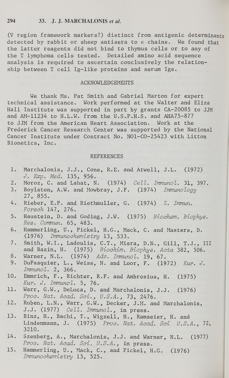 294 33. J. J. MARCHALONIS et al. (V region framework markers?) distinct from antigenic determinants detected by rabbit or sheep antisera to к chains. We found that the latter reagents did not bind to thymus cells or to any of the T lymphoma cells tested. Detailed amino acid sequence analysis is required to ascertain conclusively the relation¬ ship between T cell Ig-like proteins and serum Igs. ACbCNOWLEDGEMENTS We thank Ms. Pat Smith and Gabriel Marton for expert technical assistance. Work performed at the Walter and Eliza Hall Institute was supported in part by grants CA-20085 to JJM and AM-11234 to N.L.W. from the U.S.P.H.S. and AHA75-877 to JJM from the American Heart Association. Work at the Frederick Cancer Research Center was supported by the National Cancer Institute under Contract No. NOl-CO-25423 with Litton Bionetics, Inc. REFERENCES 1. Marchalonis, J.J., Cone, R.E. and Atwell, J.L. (1972) J. Exp. Med. 135, 956. 2. Moroz, C. and Lahat, N. (1974) СеЪЪ. Immunol. 31, 397. 3. Boylston, A.W. and Mowbray, J.F. (1974) Immunology 27, 855. 4. Rieber, E.P. and Riethmuller, G. (1974) Z. Immun. Forsch 147, 276. 5. Haustein, D. and Coding, J.W. (1975) Bioohem. Biophys. Res. Commun. 65, 483. 6. Hammerling, U., Pickel, H.G., Mack, С. and Masters, D. (1976) Irmunoehemistry 13, 533. 7. Smith, W.I., Ladoulis, C.T., Misra, D.N., Gill, T.J., III and Bazin, H. (1975) Въоскът. Biophys. Aota 382, 506. 8. Warner, N.L. (1974) Adv. Immunol. 19, 67. 9. DuPasquier, L., Weiss, N. and Loor, F. (1972) Eut. J. Immunol. 2, 366. 10. Emmrich, F., Richter, R.F. and Ambrosius, H. (1975) Eur. J. Immunol. 5, 76. 11. Warr, G.W., DeLuca, D. and Marchalonis, J.J. (1976) Proe. Nat. Acad. Soi.^ U.S.A. 73, 2476. 12. Ruben, L.N., Warr, G.W., Decker, J.M. and Marchalonis, J.J. (1977) Cell. Immunol.^ in press. 13. Binz, H., Bachi, T., Wigzell, H., Ramseier, H. and Lindenmann, J. (1975) Proo. Nat. Acad. Soi U.S.A.^ 72, 3210. 14. Szenberg, A., Marchalonis, J.J. and Warner, N.L. (1977) Proo. Nat. Acad. Soi. U.S.A. ^ in press. 15. Hammerling, U., Mack, С., and Pickel, H.G. (1976) Immuno chemistry 13, 525.