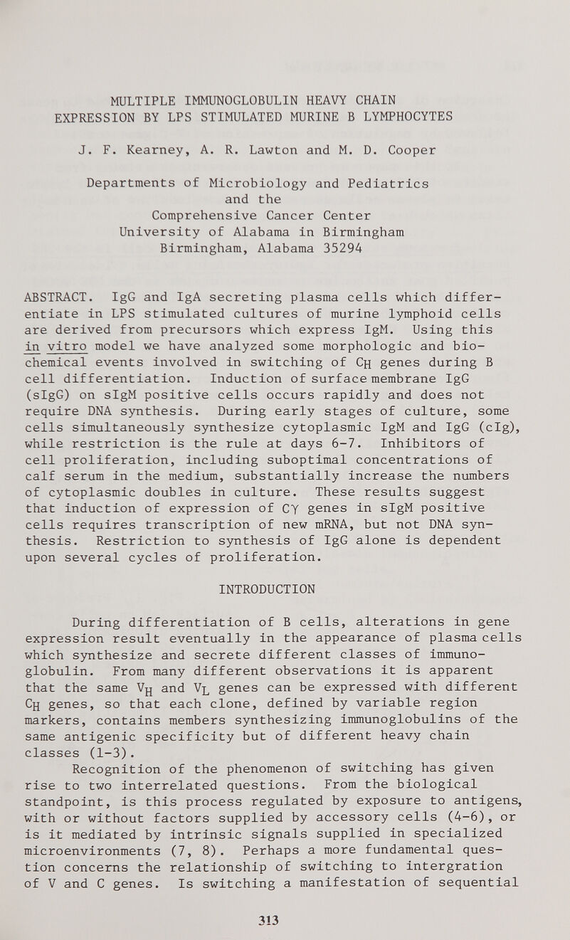 MULTIPLE IMMUNOGLOBULIN HEAVY CHAIN EXPRESSION BY LPS STIMULATED MURINE В LYMPHOCYTES J. F. Kearney, A. R. Lawton and M. D. Cooper Departments of Microbiology and Pediatrics and the Comprehensive Cancer Center University of Alabama in Birmingham Birmingham, Alabama 35294 ABSTRACT. IgG and IgA secreting plasma cells which differ¬ entiate in LPS stimulated cultures of murine lymphoid cells are derived from precursors which express IgM. Using this in vitro model we have analyzed some morphologic and bio¬ chemical events involved in switching of Сн genes during В cell differentiation. Induction of surface membrane IgG (sIgG) on sIgM positive cells occurs rapidly and does not require DNA s5rnthesis. During early stages of culture, some cells simultaneously synthesize cytoplasmic IgM and IgG (cig), while restriction is the rule at days 6-7. Inhibitors of cell proliferation, including suboptimal concentrations of calf serum in the medium, substantially increase the numbers of cytoplasmic doubles in culture. These results suggest that induction of expression of CY genes in sIgM positive cells requires transcription of new mRNA, but not DNA syn¬ thesis. Restriction to synthesis of IgG alone is dependent upon several cycles of proliferation. INTRODUCTION During differentiation of В cells, alterations in gene expression result eventually in the appearance of plasma cells which synthesize and secrete different classes of immuno¬ globulin. From many different observations it is apparent that the same Vjj and Vl genes can be expressed with different Cjj genes, so that each clone, defined by variable region markers, contains members synthesizing immunoglobulins of the same antigenic specificity but of different heavy chain classes (1-3). Recognition of the phenomenon of switching has given rise to two interrelated questions. From the biological standpoint, is this process regulated by exposure to antigens, with or without factors supplied by accessory cells (4-6), or is it mediated by intrinsic signals supplied in specialized microenvironments (7, 8). Perhaps a more fundamental ques¬ tion concerns the relationship of switching to intergration of V and С genes. Is switching a manifestation of sequential 313