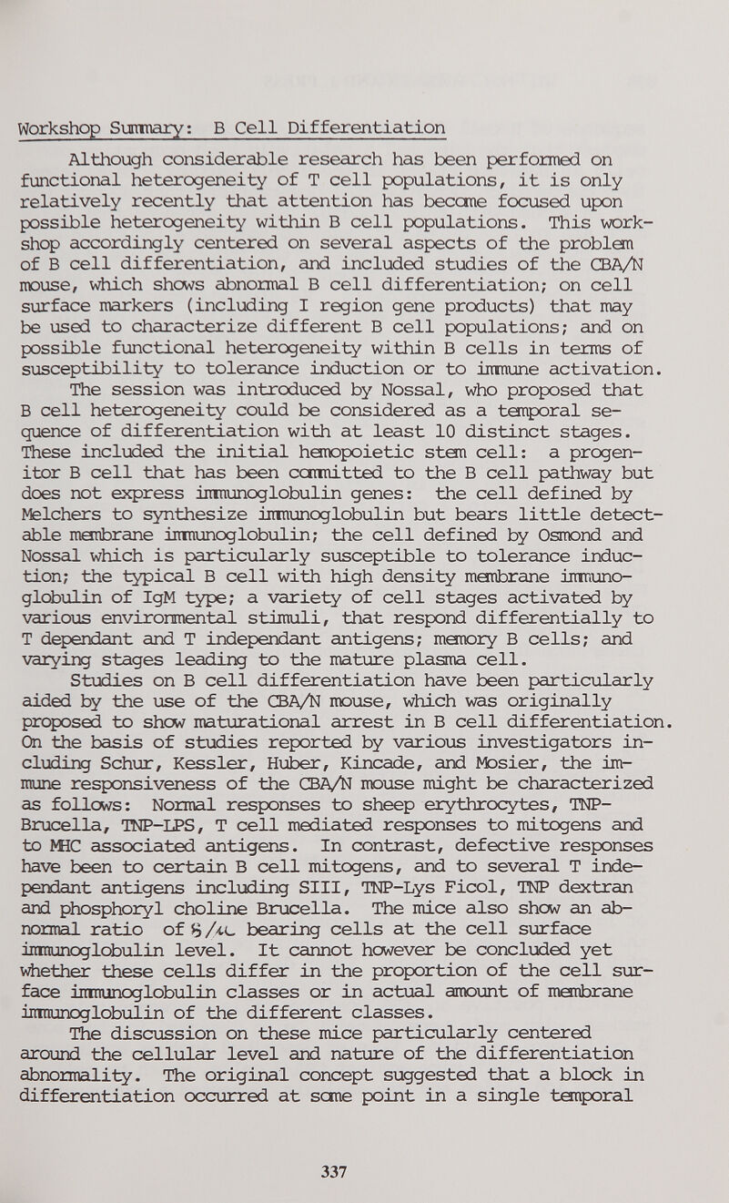 Workshop Simnary; В Cell Differentiation Although considerable research has been performed on functional heterogeneity of T cell populations, it is only relatively recently that attention has beccme focused upon possible heterogeneity within В cell populations. This work¬ shop accordingly centered on several aspects of the problem of В cell differentiation, and included studies of the CBA/N mouse, Vilich shows abnormal В cell differentiation; on cell surface markers (including I region gene products) that may be used to characterize different В cell populations; and on possible functional heterogeneity within В cells in terms of susceptibility to tolerance induction or to immune activation. The session was introduced by Nossal, who proposed that В cell heterogeneity could be considered as a temporal se¬ quence of differentiation with at least 10 distinct stages. These inclioded the initial hare^poietic ston cell: a progen¬ itor В cell that has been camdtted to the В cell pathway but does not express imnunoglobulin genes: the cell defined by Melchers to synthesize imnunoglobulin but bears little detect¬ able menbrane immunoglobulin; the cell defined by Osmond and Nossal which is particularly susceptible to tolerance induc¬ tion; the typical В cell with high density monbrane inmuno- globulin of IgM type; a variety of cell stages activated by various environmental stimuli, that respond differentially to T dependant and T indépendant antigens; moiiory В cells; and varying stages leading to the mature plasma cell. Studies on В cell differentiation have been particiilarly aided by the use of the CBA/N mouse, which was originally proposed to show maturational arrest in В cell differentiation. On the basis of studies reported by various investigators in¬ cluding Schur, Kessler, Huber, Kincade, ard Mosier, the im¬ mune responsiveness of the CBA/N moiise might be characterized as follows: Normal responses to sheep erythrocytes, TNP- Bmcella, TNP-LPS, T cell mediated responses to mitogens and to ШС associated antigens. In contrast, defective responses have been to certain В cell mitogens, and to several T indé¬ pendant antigens including SIII, TNP-Lys Ficol, TNP dextran and phosphoryl choline Brucella. The mice also show an ab¬ normal ratio of В Ac bearing cells at the cell surface imnunoglobulin level. It cannot however be concluded yet vdiether these cells differ in the proportion of the cell sur¬ face imnunoglobulin classes or in actual amount of menbrane inraunoglobulin of the different classes. The discussion on these mice particularly centered around the cellular level and nature of the differentiation abnormali-ty. The original concept suggested that a block in differentiation occurred at sane point in a single temporal 337
