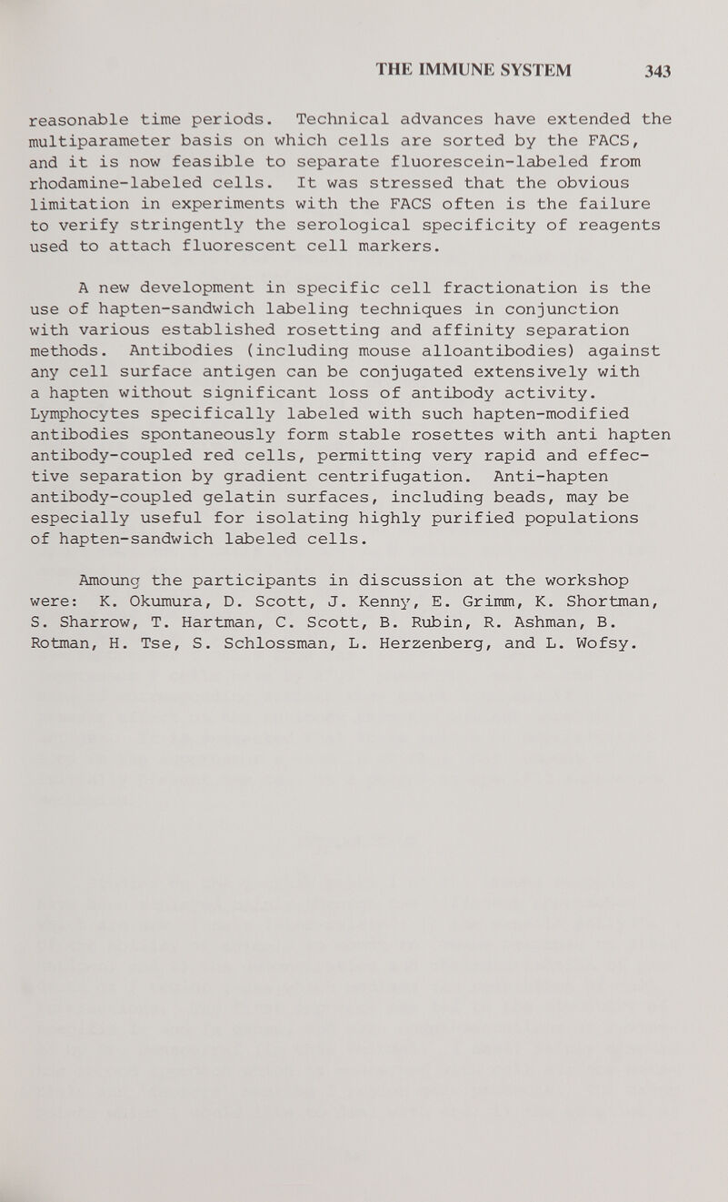 THE IMMUNE SYSTEM 343 reasonable time periods. Technical advances have extended the multiparameter basis on which cells are sorted by the FACS, and it is now feasible to separate fluorescein-labeled from rhodamine-labeled cells. It was stressed that the obvious limitation in experiments with the FACS often is the failure to verify stringently the serological specificity of reagents used to attach fluorescent cell markers. A new development in specific cell fractionation is the use of hapten-sandwich labeling techniques in conjunction with various established resetting and affinity separation methods. Antibodies (including mouse alloantibodies) against any cell surface antigen can be conjugated extensively with a hapten without significant loss of antibody activity. Lymphocytes specifically labeled with such hapten-modified antibodies spontaneously form stable rosettes with anti hapten antibody-coupled red cells, permitting very rapid and effec¬ tive separation by gradient centrifugation. Anti-hapten antibody-coupled gelatin surfaces, including beads, may be especially useful for isolating highly purified populations of hapten-sandwich labeled cells. Amoung the participants in discussion at the workshop were: K. Okumura, D. Scott, J. Kenny, E. Grimm, K. Shortman, S. Sharrow, T. Hartman, С. Scott, В. Ri±iin, R. Ashman, B. Rotman, H. Tse, S. Schlossman, L. Herzenberg, and L. Wofsy.