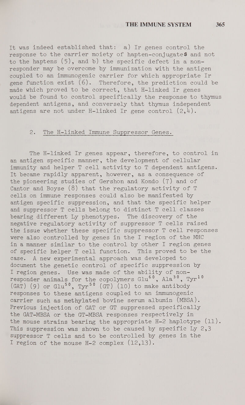 THE IMMUNE SYSTEM 365 It was indeed established that: a) Ir genes control the response to the carrier moiety of hapten-conjugateS and not to the haptens (5)» and Ъ) the specific defect in a non- responder may be overcome by immunization with the antigen coupled to an immunogenic carrier for which appropriate Ir gene function exist (6). Therefore, the prediction could be made which proved to be correct, that H-linked Ir genes would be found to control specifically the response to thymus dependent antigens, and conversely that thymus independent antigens are not under H-linked Ir gene control (2,U). 2. The H-linked Immune Suppressor Genes. The H-linked Ir genes appear, therefore, to control in an antigen specific manner, the development of cellular immunity and helper T cell activity to T dependent antigens. It became rapidly apparent, however, as a consequence of the pioneering studies of Gershon and Kondo (j) and of Cantor and Boyse (8) that the regulatory activity of T cells on immune responses could also be manifested by antigen specific suppression, and that the specific helper and suppressor T cells belong to distinct T cell classes bearing different Ly phenotypes. The discovery of the negative regulatory activity of suppressor T cells raised the issue whether these specific suppressor T cell responses were also controlled by genes in the I region of the MHC in a manner similar to the control by other I region genes of specific helper T cell function. This proved to be the case. A new experimental approach was developed to document the genetic control of specific suppression by I region genes. Use was made of the ability of non- responder animals for the copolymers Glu^°, Ala^°, Tyr^° (gat) (9) or Glu^°, Tyr^° (GT) (lO) to make antibody responses to these antigens coupled to an immunogenic carrier such as methylated bovine serum albumin (MBSA). Previous injection of GAT or GT suppressed specifically the GAT-MBSA or the GT-MBSA responses respectively in the mouse strains bearing the appropriate H-2 haplotype (ll). This suppression was shown to be caused by specific Ly 2,3 suppressor T cells and to be controlled by genes in the I region of the mouse H-2 complex (12,13).