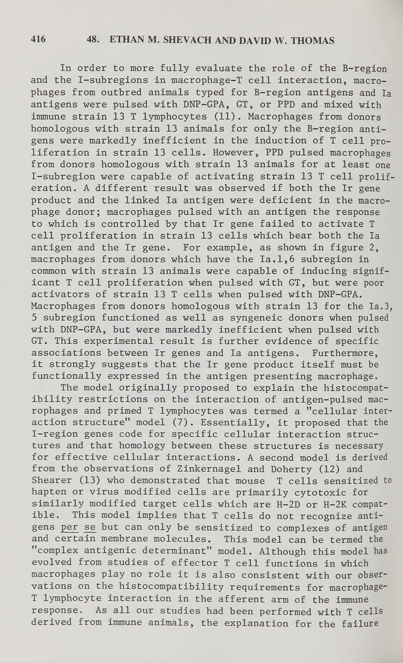 416 48. ETHAN M. SHEVACH AND DAVID W. THOMAS In order to more fully evaluate the role of the B-reglon and the I-subregions in macrophage-T cell Interaction, macro¬ phages from outbred animals typed for B-region antigens and la antigens were pulsed with DNP-GPA, GT, or PPD and mixed with immune strain 13 T lymphocytes (11). Macrophages from donors homologous with strain 13 animals for only the B-region anti¬ gens were markedly inefficient in the induction of T cell pro¬ liferation in strain 13 cells. However, PPD pulsed macrophages from donors homologous with strain 13 animals for at least one I-subregion were capable of activating strain 13 T cell prolif¬ eration, A different result was observed if both the Ir gene product and the linked la antigen were deficient in the macro¬ phage donor; macrophages pulsed with an antigen the response to which is controlled by that Ir gene failed to activate T cell proliferation in strain 13 cells which bear both the la antigen and the Ir gene. For example, as shown in figure 2, macrophages from donors which have the la.1,6 subregion in common with strain 13 animals were capable of inducing signif¬ icant T cell proliferation when pulsed with GT, but were poor activators of strain 13 T cells when pulsed with DNP-GPA. Macrophages from donors homologous with strain 13 for the Ia.3, 5 subregion functioned as well as syngeneic donors when pulsed with DNP-GPA, but were markedly inefficient when pulsed with GT. This experimental result is further evidence of specific associations between Ir genes and la antigens. Furthermore, it strongly suggests that the Ir gene product itself must be functionally expressed in the antigen presenting macrophage. The model originally proposed to explain the histocompat¬ ibility restrictions on the interaction of antigen-pulsed mac¬ rophages and primed T limiphocytes was termed a cellular inter¬ action structure model (7). Essentially, it proposed that the I-region genes code for specific cellular interaction struc¬ tures and that homology between these structures is necessary for effective cellular interactions. A second model is derived from the observations of Zinkernagel and Doherty (12) and Shearer (13) who demonstrated that mouse T cells sensitized to hapten or virus modified cells are primarily cytotoxic for similarly modified target cells which are H-2D or H-2K compat¬ ible. This model implies that T cells do not recognize anti¬ gens per se but can only be sensitized to complexes of antigen and certain membrane molecules. This model can be termed the complex antigenic determinant model. Although this model has evolved from studies of effector T cell functions in which macrophages play no role it is also consistent with our obser¬ vations on the histocompatibility requirements for macrophage- T lymphocyte interaction in the afferent arm of the immune response. As all our studies had been performed with T cells derived from immune animals, the explanation for the failure