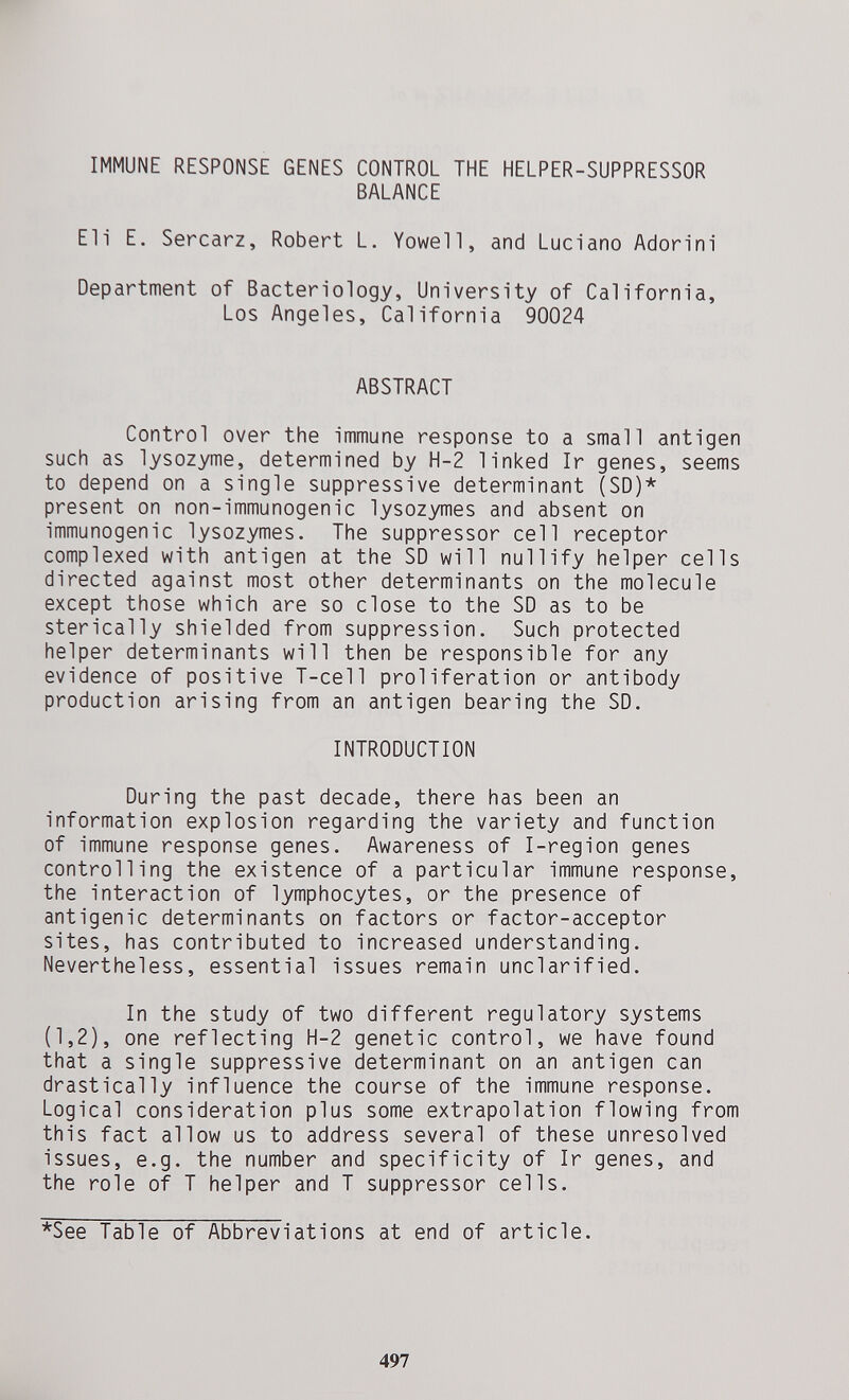 IMMUNE RESPONSE GENES CONTROL THE HELPER-SUPPRESSOR BALANCE Eli E. Sercarz, Robert L. Yowell, and Luciano Adorini Department of Bacteriology, University of California, Los Angeles, California 90024 ABSTRACT Control over the immune response to a small antigen such as lysozyme, determined by H-2 linked Ir genes, seems to depend on a single suppressive determinant (SD)* present on non-immunogenic lysozymes and absent on immunogenic lysozymes. The suppressor cell receptor complexed with antigen at the SD will nullify helper cells directed against most other determinants on the molecule except those which are so close to the SD as to be sterically shielded from suppression. Such protected helper determinants will then be responsible for any evidence of positive T-cell proliferation or antibody production arising from an antigen bearing the SD. INTRODUCTION During the past decade, there has been an information explosion regarding the variety and function of immune response genes. Awareness of I-region genes controlling the existence of a particular immune response, the interaction of lymphocytes, or the presence of antigenic determinants on factors or factor-acceptor sites, has contributed to increased understanding. Nevertheless, essential issues remain unclarified. In the study of two different regulatory systems (1,2), one reflecting H-2 genetic control, we have found that a single suppressive determinant on an antigen can drastically influence the course of the immune response. Logical consideration plus some extrapolation flowing from this fact allow us to address several of these unresolved issues, e.g. the number and specificity of Ir genes, and the role of T helper and T suppressor cells. *See Table of Abbreviations at end of article. 497