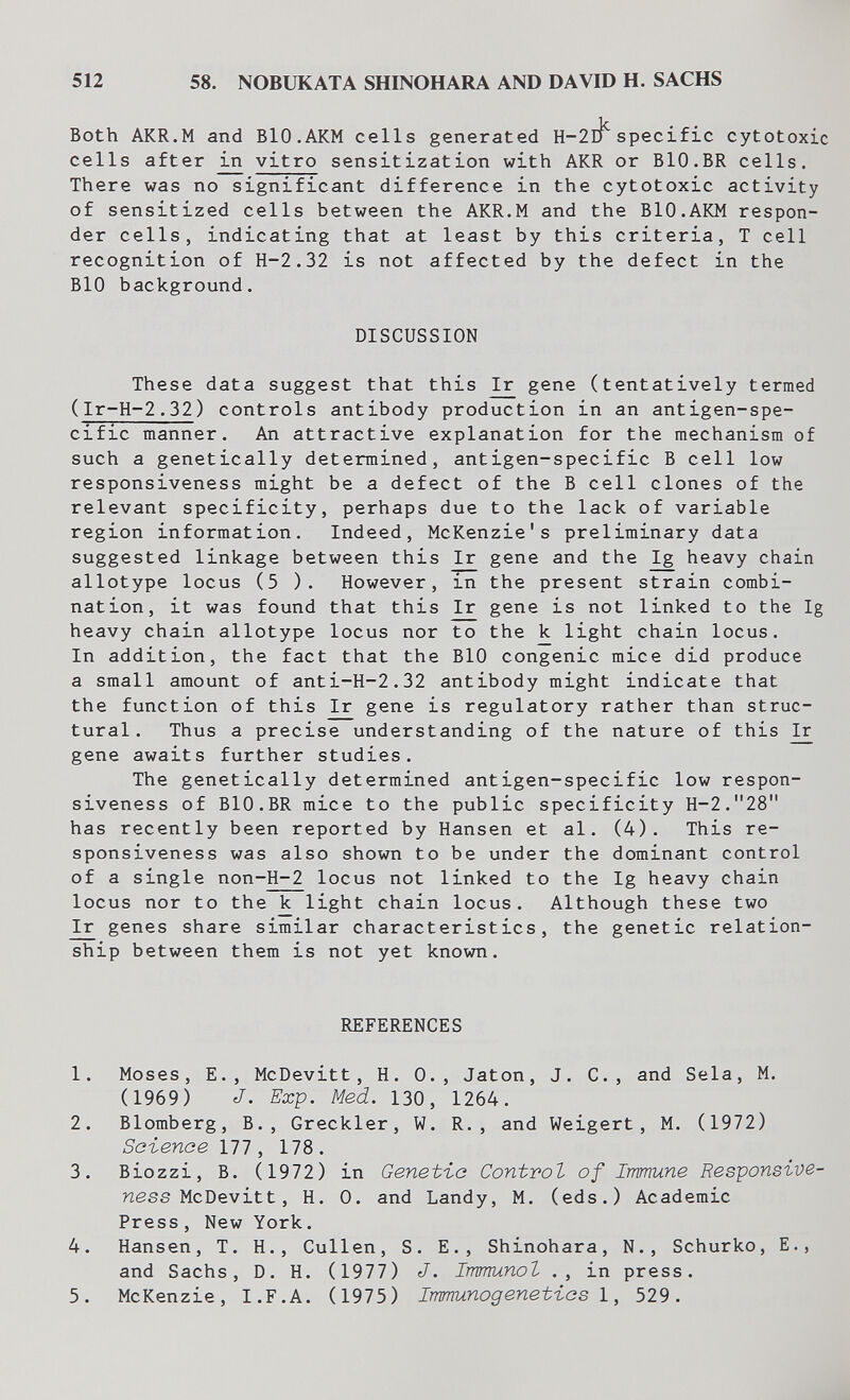 512 58. NOBUKATA SHINOHARA AND DAVID H. SACHS Both AKR.M and BlO.AKM cells generated Н-2г1^ specific cytotoxic cells after ^ vitro sensitization with AKR or BIO.BR cells. There was no significant difference in the cytotoxic activity of sensitized cells between the AKR.M and the BlO.AKM respon¬ der cells, indicating that at least by this criteria, T cell recognition of H-2.32 is not affected by the defect in the BIO background. DISCUSSION These data suggest that this ^ gene (tentatively termed (Ir-H-2.32) controls antibody production in an antigen-spe¬ cific manner. An attractive explanation for the mechanism of such a genetically determined, antigen-specific В cell low responsiveness might be a defect of the В cell clones of the relevant specificity, perhaps due to the lack of variable region information. Indeed, McKenzie's preliminary data suggested linkage between this Ir gene and the Ig heavy chain allotype locus (5 ). However, in the present strain combi¬ nation, it was found that this Ir gene is not linked to the Ig heavy chain allotype locus nor to the к light chain locus. In addition, the fact that the BIO congenie mice did produce a small amount of anti-H-2.32 antibody might indicate that the function of this Ir gene is regulatory rather than struc¬ tural. Thus a precise understanding of the nature of this ^ gene awaits further studies. The genetically determined antigen-specific low respon¬ siveness of BIO.BR mice to the public specificity H-2.28 has recently been reported by Hansen et al. (4). This re¬ sponsiveness was also shown to be under the dominant control of a single non-H-2 locus not linked to the Ig heavy chain locus nor to the к light chain locus. Although these two Ir genes share similar characteristics, the genetic relation¬ ship between them is not yet known. REFERENCES 1. Moses, E., McDevitt, H. 0., Jaton, J. C., and Sela, M. (1969) J. Exp. Med. 130, 1264. 2. Blomberg, В., Greckler, W. R., and Weigert, M. (1972) Saienoe 111, 178. 3. В io zzi, В. (1972) in Genet-ía Control of Irmune Responsive¬ ness ìAcDevitt, H. О. and Landy, M. (eds.) Academic Press, New York. 4. Hansen, T. H., Gullen, S. E., Shinohara, N., Schurko, E., and Sachs, D. H. (1977) J. Immunot ., in press. 5. McKenzie, I.F.A. (1975) Immunogenetias 1, 529.