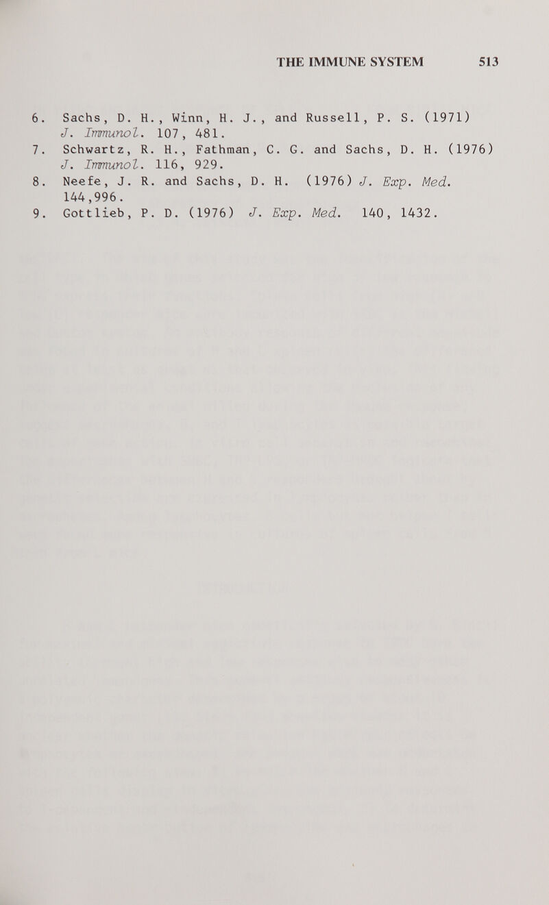 THE IMMUNE SYSTEM 513 6. Sachs, D. H., Winn, H. J., and Russell, P. S. (1971) J. Immunol. 107, 481. 7. Schwartz, R. H., Fathman, C. G. and Sachs, D. H. (1976) J. Immunol. 116, 929. 8. Neefe, J. R. and Sachs, D. H. (1976) J. Exp. Med. 144,996. 9. Gottlieb, P. D. (1976) J. Exp. Med. 140, 1432.