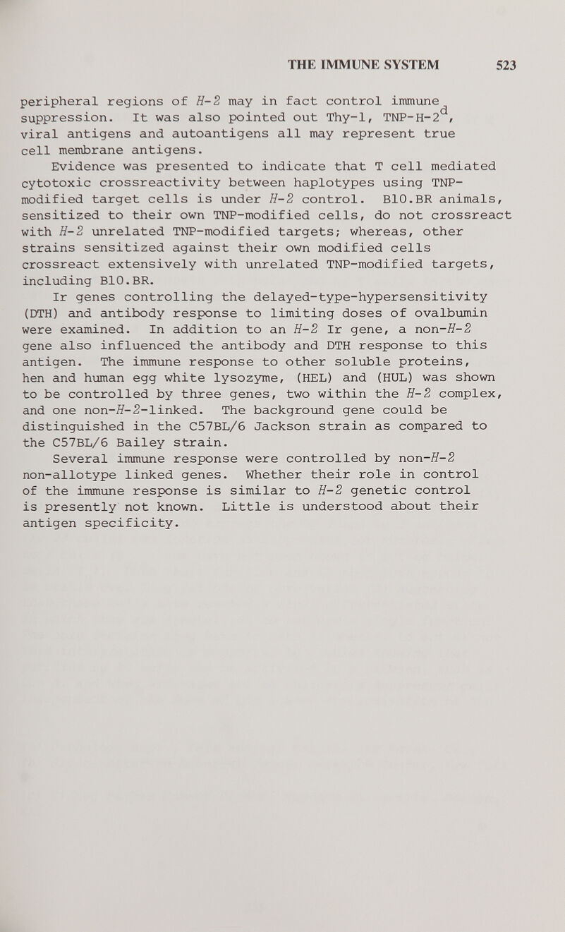 THE IMMUNE SYSTEM 523 peripheral regions of H-2 may in fact control immune suppression. It was also pointed out Thy-1, TNP-H-2 , viral antigens and autoantigens all may represent true cell membrane antigens. Evidence was presented to indicate that T cell mediated cytotoxic crossreactivity between haplotypes using TNP- modified target cells is under H-2 control. BIO.BR animals, sensitized to their own TNP-modified cells, do not crossreact with H-2 unrelated TNP-modified targets; whereas, other strains sensitized against their own modified cells crossreact extensively with unrelated TNP-modified targets, including BIO.BR. Ir genes controlling the delayed-type-hypersensitivity (DTH) and antibody response to limiting doses of ovalbumin were examined. In addition to an H-2 Ir gene, a non-H-2 gene also influenced the antibody and DTH response to this antigen. The immune response to other soluble proteins, hen and human egg white lysozyme, (HEL) and (HUL) was shown to be controlled by three genes, two within the H-2 complex, and one поп-Я-2-linked. The background gene could be distinguished in the C57BL/6 Jackson strain as compared to the C57BL/6 Bailey strain. Several immune response were controlled by поп-Я-2 non-allotype linked genes. Whether their role in control of the immune response is similar to H-2 genetic control is presently not known. Little is understood about their antigen specificity.