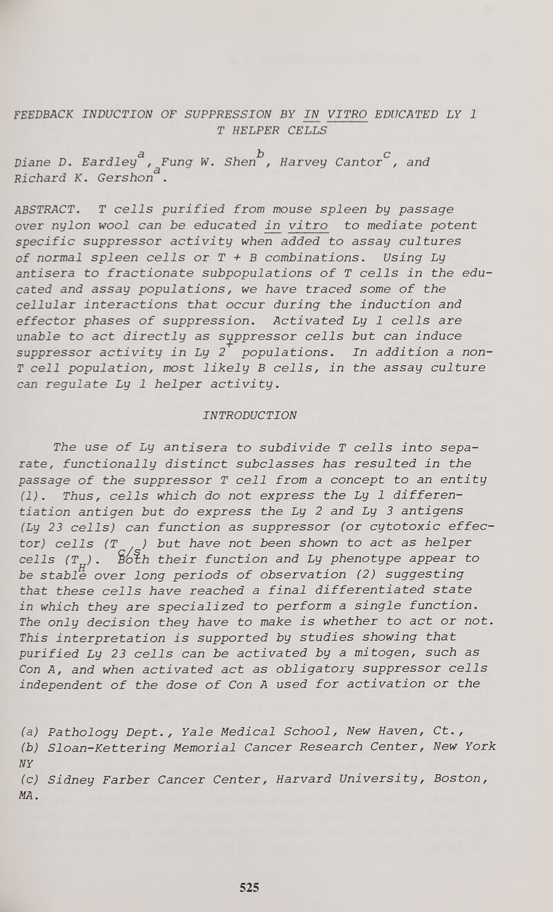 FEEDBACK INDUCTION OF SUPPRESSION BY JW VITRO EDUCATED LY 1 T HELPER CELLS <э Jb о Diane D. Eardley , Fung W. Shen , Harvey Cantor , and Richard K. Gershon . ABSTRACT. T cells purified from mouse spleen by passage over nylon wool can be educated ij^ vitro to mediate potent specific suppressor activity when added to assay cultures of normal spleen cells or T + В combinations. Using Ly antisera to fractionate subpopulations of T cells in the edu¬ cated and assay populations, we have traced some of the cellular interactions that occur during the induction and effector phases of suppression. Activated Ly 1 cells are unable to act directly as suppressor cells but can induce suppressor activity in Ly 2 populations. In addition a non- T cell population, most likely В cells, in the assay culture can regulate Ly 1 helper activity. INTRODUCTION The use of Ly antisera to subdivide T cells into sepa¬ rate, functionally distinct subclasses has resulted in the passage of the suppressor T cell from a concept to an entity (1). Thus, cells which do not express the Ly 1 differen¬ tiation antigen but do express the Ly 2 and Ly 3 antigens (Ly 23 cells) can function as suppressor (or cytotoxic effec¬ tor) cells (T ) but have not been shown to act as helper cells (T ) . Sbfii their function and Ly phenotype appear to be stable over long periods of observation (2) suggesting that these cells have reached a final differentiated state in which they are specialized to perform a single function. The only decision they have to make is whether to act or not. This interpretation is supported by studies showing that purified Ly 23 cells can be activated by a mitogen, such as Con A, and when activated act as obligatory suppressor cells independent of the dose of Con A used for activation or the (a) Pathology Dept., Yale Medical School, New Haven, Ct., (b) Sloan-Kettering Memorial Cancer Research Center, New York NY (c) Sidney Färber Cancer Center, Harvard University, Boston, MA. 525