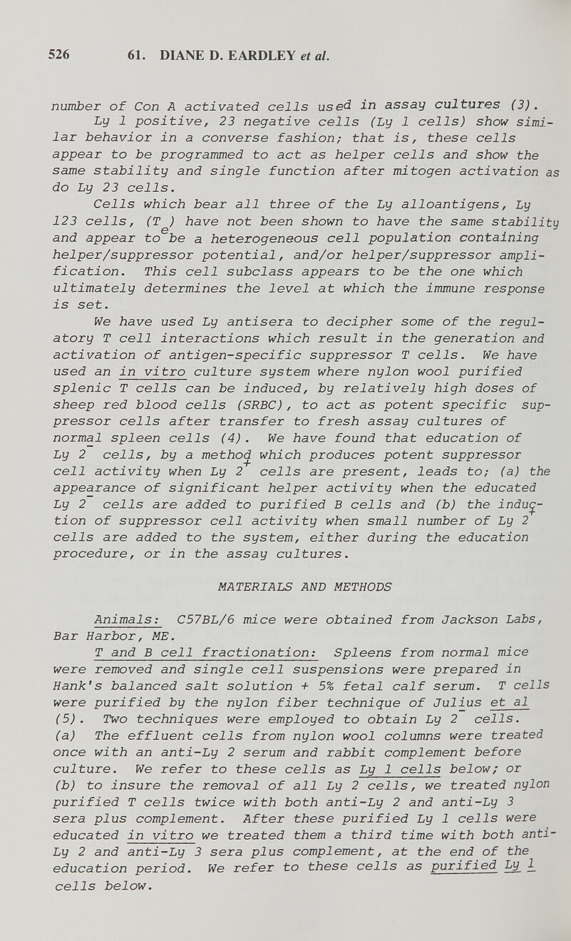 526 61. DIANE D. EARDLEY et al. number of Con A activated cells useà in assay cultures (3) . Ly 1 positive, 23 negative cells (Ly 1 cells) show simi¬ lar behavior in a converse fashion; that is, these cells appear to be programmed to act as helper cells and show the same stability and single function after mitogen activation as do Ly 23 cells. Cells which bear all three of the Ly alloantigens, Ly 123 cells, (T ) have not been shown to have the same stability and appear to be a heterogeneous cell population containing helper/suppressor potential, and/or helper/suppressor ampli¬ fication. This cell subclass appears to be the one which ultimately determines the level at which the immune response is set. We have used Ly antisera to decipher some of the regul¬ atory T cell interactions which result in the generation and activation of antigen-specific suppressor T cells. We have used an in vitro culture system where nylon wool purified splenic T cells can be induced, by relatively high doses of sheep red blood cells (SRBC), to act as potent specific sup¬ pressor cells after transfer to fresh assay cultures of normal spleen cells (4). We have found that education of Ly 2 cells, by a method which produces potent suppressor cell activity when Ly 2 cells are present, leads to; (a) the appearance of significant helper activity when the educated Ly 2 cells are added to purified В cells and (b) the induc¬ tion of suppressor cell activity when small number of Ly 2 cells are added to the system, either during the education procedure, or in the assay cultures. MATERIALS AND METHODS Animals: C57BL/6 mice were obtained from Jackson Labs, Bar Harbor, ME. T and В cell fractionation: Spleens from normal mice were removed and single cell suspensions were prepared in Hank's balanced salt solution + 5% fetal calf serum. T cells were purified by the nylon fiber technique of Julius et al (5). Two techniques were employed to obtain Ly 2 cells. (a) The effluent cells from nylon wool columns were treated once with an anti-Ly 2 serum and rabbit complement before culture. We refer to these cells as Ly 1 cells below; or (b) to insure the removal of all Ly 2 cells, we treated nylon purified T cells twice with both anti-Ly 2 and anti-Ly 3 sera plus complement. After these purified Ly 1 cells were educated in vitro we treated them a third time with both anti- Ly 2 and anti-Ly 3 sera plus complement, at the end of the education period. We refer to these cells as purified Ly ^ cells below.