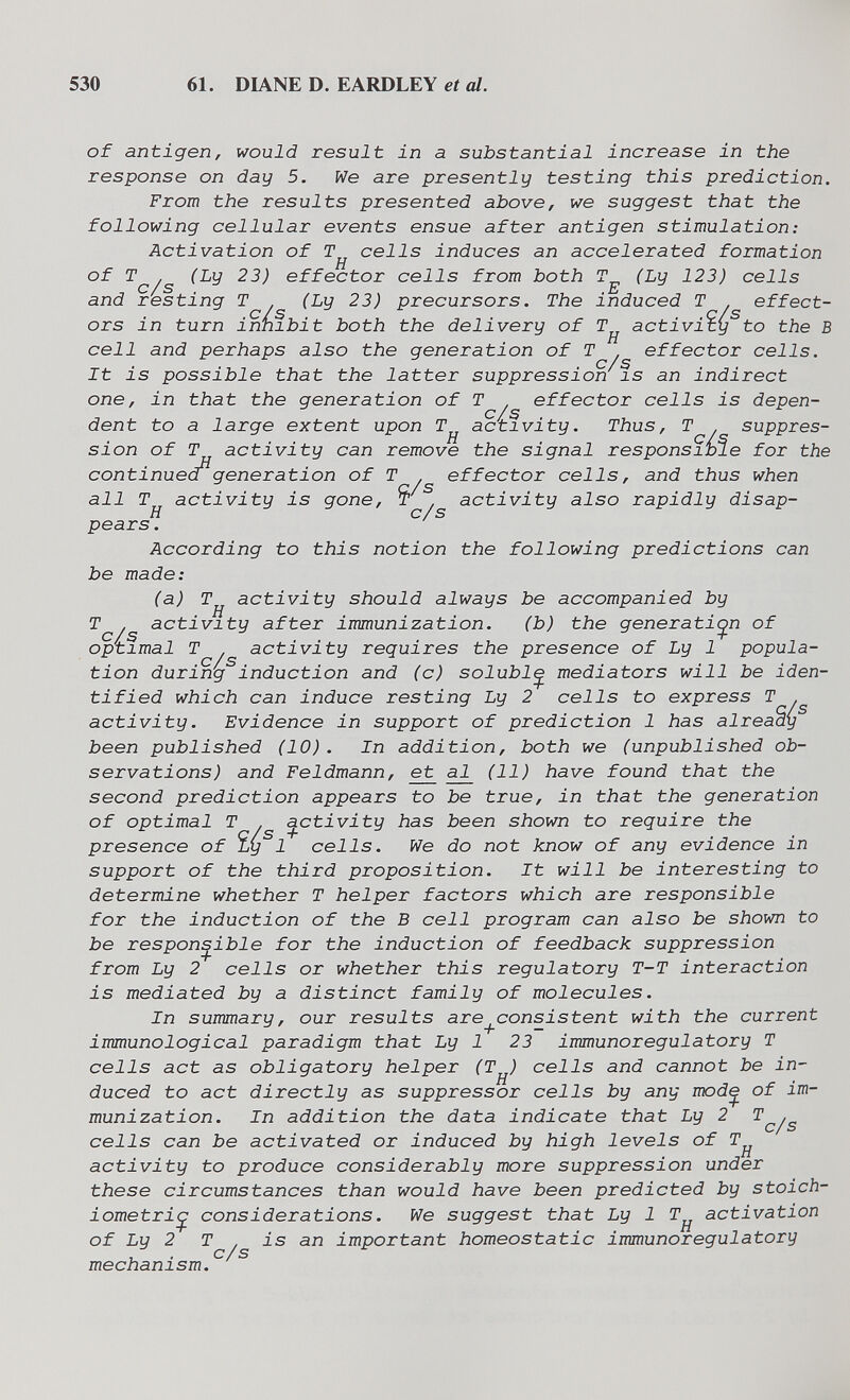 530 61. DIANE D. EARDLEY et al. of antigen, would result in a substantial increase in the response on day 5. We are presently testing this prediction. From the results presented above, we suggest that the following cellular events ensue after antigen stimulation: Activation of T cells induces an accelerated formation of (Ly 23) effector cells from both (Ly 123) cells and resting T . (Ly 23) precursors. The induced T effect¬ ors in turn innibit both the delivery of activity to the В cell and perhaps also the generation of T effector cells. It is possible that the latter suppression is an indirect one, in that the generation of T , effector cells is depen- С / S dent to a large extent upon activity. Thus, T . suppres¬ sion of T activity can remove the signal responsible for the continued^generation of T . effector cells, and thus when all T^ activity is gone, T . activity also rapidly disap¬ pears . According to this notion the following predictions can be made: (a) T^ activity should always be accompanied by T . activity after immunization. (b) the generation of optimal T . activity requires the presence of Ly 1 popula¬ tion during induction and (c) solubl^ mediators will be iden¬ tified which can induce resting Ly 2 cells to express T . activity. Evidence in support of prediction 1 has already been published (10). In addition, both we (unpublished ob¬ servations) and Feldmann, e^ al^ (11) have found that the second prediction appears to be true, in that the generation of optimal T . ^ctivity has been shown to require the presence of Ly 1 cells. We do not know of any evidence in support of the third proposition. It will be interesting to determine whether T helper factors which are responsible for the induction of the В cell program can also be shown to be responsible for the induction of feedback suppression from Ly 2 cells or whether this regulatory T-T interaction is mediated by a distinct family of molecules. In summary, our results are_^consistent with the current immunological paradigm that Ly 1 23 immunoregulatory T cells act as obligatory helper (T^) cells and cannot be in¬ duced to act directly as suppressor cells by any mod^ of im¬ munization. In addition the data indicate that Ly 2 ^^/5 cells can be activated or induced by high levels of T^ activity to produce considerably more suppression under these circumstances than would have been predicted by stoich¬ iometric considerations. We suggest that Ly 1 T^ activation of Ly 2 T is an important homeostatic immunoregulatory mechanism.